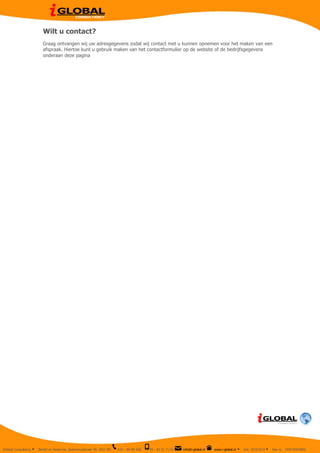  
                                     Wilt u contact?
                                     Graag ontvangen wij uw adresgegevens zodat wij contact met u kunnen opnemen voor het maken van een
                                     afspraak. Hiertoe kunt u gebruik maken van het contactformulier op de website of de bedrijfsgegevens
                                     onderaan deze pagina

	
  




                                                                                                              	
  



       IGlobal Consultancy   Ÿ   Berkel en Rodenrijs, Speenkruidstraat 40, 2651 MV   010 – 84 89 368   06 - 42 31 71 51   info@i-global.nl   www.i-global.nl	
  	
  Ÿ   Kvk 50353233 Ÿ   btw nr. 194076003B02
 