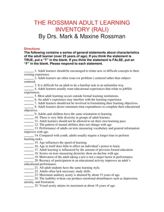 THE ROSSMAN ADULT LEARNING
              INVENTORY (RALI)
        By Drs. Mark & Maxine Rossman
Directions
The following contains a series of general statements about characteristics
of the adult learner (over 25 years of age). If you think the statement is
TRUE, put a “T” in the blank. If you think the statement is FALSE, put an
“F” in the blank. Please respond to each statement.

______ 1. Adult learners should be encouraged to relate new or difficult concepts to their
existing experience.
______ 2. Adult learners are often issue-(or problem-) centered rather than subject-
centered.
______ 3. It is difficult for an adult to do a familiar task in an unfamiliar way.
______ 4. Adult learners usually want educational experiences that relate to job/life
experiences.
______ 5. Most adult learning occurs outside formal learning institutions.
______ 6. An adult’s experience may interfere with the learning experience.
______ 7. Adult learners should not be involved in formulating their learning objectives.
______ 8. Adult learners desire minimum time expenditures to complete their educational
objectives.
______ 9. Adults and children have the same orientation to learning.
______ 10. There is very little diversity in groups of adult learners.
______ 11. Adult learners should not be allowed to set their own learning pace.
______ 12. The pattern of mental abilities does not change with age.
______ 13. Performance of adults on tests measuring vocabulary and general information
improves with age.
______ 14. Compared with youth, adults usually require a longer time to perform
learning tasks.
______ 15. Age influences the speed of learning.
______ 16. Age in itself does little to affect an individual’s power to learn.
______ 17. Adult learning is influenced by the amount of previous formal education.
______ 18. Scores on tests measuring dexterity show no decline with age.
______ 19. Motivation of the adult taking a test is not a major factor in performance.
______ 20. Recency of participation in an educational activity improves an adult’s
educational performance.
______ 21. All adult students have the same learning style.
______ 22. Adults often lack necessary study skills.
______ 23. Maximum auditory acuity is attained by about 15 years of age.
______ 24. The inability to hear can produce emotional disturbances such as depression,
anxiety, and frustration.
______ 25. Visual acuity attains its maximum at about 18 years of age.
 