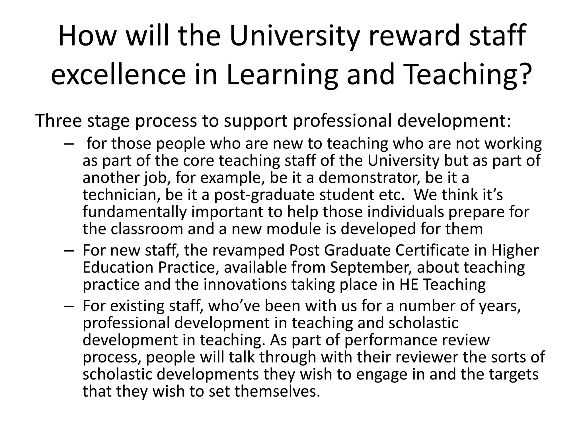 How will the University reward staff excellence in Learning and Teaching?Three stage process to support professional development: for those people who are new to teaching who are not working as part of the core teaching staff of the University but as part of another job, for example, be it a demonstrator, be it a technician, be it a post-graduate student etc. We think it’s fundamentally important to help those individuals prepare for the classroom and a new module is developed for them For new staff, the revamped Post Graduate Certificate in Higher Education Practice, available from September, about teaching practice and the innovations taking place in HE Teaching For existing staff, who’ve been with us for a number of years, professional development in teaching and scholastic development in teaching. As part of performance review process, people will talk through with their reviewer the sorts of scholastic developments they wish to engage in and the targets that they wish to set themselves.