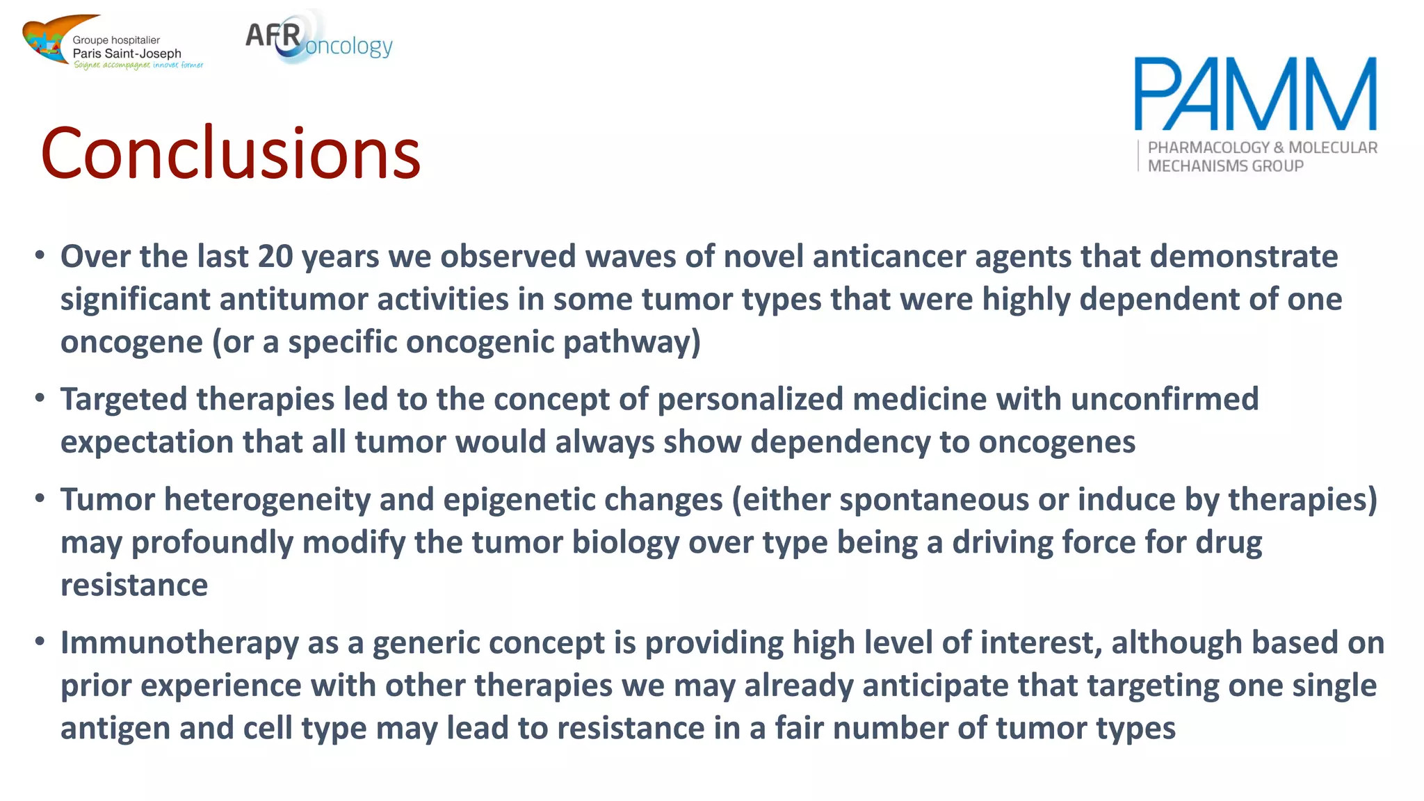 Conclusions
• Over the last 20 years we observed waves of novel anticancer agents that demonstrate
significant antitumor activities in some tumor types that were highly dependent of one
oncogene (or a specific oncogenic pathway)
• Targeted therapies led to the concept of personalized medicine with unconfirmed
expectation that all tumor would always show dependency to oncogenes
• Tumor heterogeneity and epigenetic changes (either spontaneous or induce by therapies)
may profoundly modify the tumor biology over type being a driving force for drug
resistance
• Immunotherapy as a generic concept is providing high level of interest, although based on
prior experience with other therapies we may already anticipate that targeting one single
antigen and cell type may lead to resistance in a fair number of tumor types
 