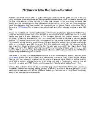 PDF Reader is Better Than Its Free Alternative!



Portable Document Format (PDF) is quite extensively used around the globe because of its easy
utility. However, some people use the free Reader to view these files. Now, this can be problematic
because these Readers might be free, but they lack security. If you are using an online free
Reader, you are yourself putting your confidential data in danger. Since, they are online programs,
there is no safety of your data. Hence, the product to use for secure viewing of your PDF files is
Docsmartz PDF Reader. This program is completely safe and offers ultimate security to your PDF
files.

You do not need to have separate software to perform various functions. DocSmartz Platinum is a
complete PDF management tool and is not only a PDF Viewer but also allows the user to convert,
create and edit PDF files. Therefore, it has multiple abilities, and makes handling of PDF
documents quite easy. Not only this, you can convert your PDF files in batches or partially, create
multiple PDF files or merge them too. The password-protect feature enables you to protect your
PDF files and secure them to avoid misuse. This way you have absolute control over who views,
edits, prints or copies your PDF document. Only the people entrusted with the password will be
able to perform these functions with the file. You can also convert PDF to Word, Excel, Text,
Image and more. The Optical character Recognition functionality enables you to view or edit
scanned PDF documents easily. The OCR feature identifies all the components of the PDF file and
creates a replica of the original document.

This is one of the best PDF management software as it is a one stop-shop product. Besides, it is a
PDF Creator and enables you to create PDF files directly from some other format. Editing the PDF
files are easy too, using this product from Docsmartz. If you use a free Reader, it will be bloated,
vulnerable to security attacks and most importantly, will lack in functionality. None of this will
happen if you use a good PDF Reader on which you don't have to spend loads of money too.

Unlike a free software, there will be no reminder pop ups in Docsmartz PDF Reader. Locating a
reasonable software for viewing, editing, printing or creating PDF files is not a tough task if you do
a thorough market research. With a good PDF Reader, you do not have to compromise on quality,
and you will also get the best of results.
 