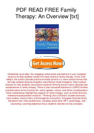 PDF READ FREE Family
Therapy: An Overview [txt]
Completely up-to-date, this engaging and practice-oriented text is your complete
resource to help students master the many facets of family therapy. In this ninth
edition, the authors provide practice-oriented content in a more concise format that
will help students become empathic and effective family therapists. New material
focuses on how students can practice systemic thinking and on how to develop core
competencies in family therapy. There is also increased attention to LGBTQ families
and alternative forms of family life, and to gender, culture, and ethnic considerations.
Color-coded boxes highlight key aspects of family therapy, such as family diversity,
evidence-based practice research, "Thinking Like a Clinician" student exercises,
case studies, clinical notes, and therapeutic encounters. Examples illustrate family
therapists from many professions, including social work, MFT, psychology, and
counseling. Learning objectives focus students' attention on key concepts.
 