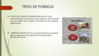 TIPOS DE POBREZA
 TIPOS DE POBREZA POBREZA RELATIVA: Es la
experimentada por personas cuyos ingresos se encuentran
muy por debajo de la medida o promedio en una sociedad
determinada.
 POBREZA ABSOLUTA: Es la experimentada por aquellos
que no disponen de los alimentos necesarios para
mantenerse sanos
 