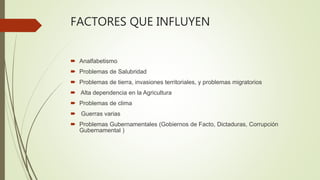 FACTORES QUE INFLUYEN
 Analfabetismo
 Problemas de Salubridad
 Problemas de tierra, invasiones territoriales, y problemas migratorios
 Alta dependencia en la Agricultura
 Problemas de clima
 Guerras varias
 Problemas Gubernamentales (Gobiernos de Facto, Dictaduras, Corrupción
Gubernamental )
 