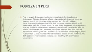 POBREZA EN PERU
 Perú es un país de ingresos medios pero con altos niveles de pobreza y
desigualdad. Algunos datos que reflejan esta realidad, el número de personas
viviendo en pobreza extrema y crítica aumentó (en 1.3m y 2.5 millones
respectivamente) Los ingresos del 10% de la población más rica del país es 50
veces mayor a los del 10% más pobre Del total de los hogares en extrema pobreza,
52% son indígenas El crecimiento económico sostenido en los últimos 4 años no
ha sido suficiente.Más de 1 de cada 4 niños/niñas menores de 5 años sufre de
desnutrición crónica (y más de 1 en cada 2 en las zonas más pobres del país, como
Huancavelica) La tasa anual de deforestación es de más de 250 mil hectáreas 38%
de la población rural carece de acceso a agua potable y 70% a servicios de
saneamiento.
 