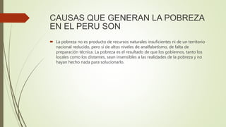 CAUSAS QUE GENERAN LA POBREZA
EN EL PERU SON
 La pobreza no es producto de recursos naturales insuficientes ni de un territorio
nacional reducido, pero sí de altos niveles de analfabetismo, de falta de
preparación técnica. La pobreza es el resultado de que los gobiernos, tanto los
locales como los distantes, sean insensibles a las realidades de la pobreza y no
hayan hecho nada para solucionarlo.
 