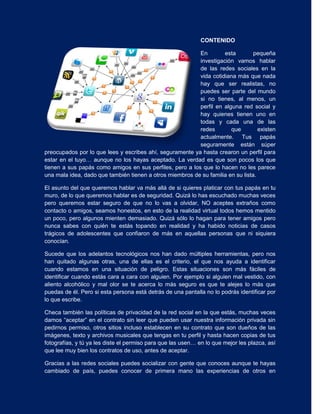 CONTENIDO

                                                          En        esta         pequeña
                                                          investigación vamos hablar
                                                          de las redes sociales en la
                                                          vida cotidiana más que nada
                                                          hay que ser realistas, no
                                                          puedes ser parte del mundo
                                                          si no tienes, al menos, un
                                                          perfil en alguna red social y
                                                          hay quienes tienen uno en
                                                          todas y cada una de las
                                                          redes        que         existen
                                                          actualmente. Tus papás
                                                          seguramente están súper
preocupados por lo que lees y escribes ahí, seguramente ya hasta crearon un perfil para
estar en el tuyo… aunque no los hayas aceptado. La verdad es que son pocos los que
tienen a sus papás como amigos en sus perfiles, pero a los que lo hacen no les parece
una mala idea, dado que también tienen a otros miembros de su familia en su lista.

El asunto del que queremos hablar va más allá de si quieres platicar con tus papás en tu
muro, de lo que queremos hablar es de seguridad. Quizá lo has escuchado muchas veces
pero queremos estar seguro de que no lo vas a olvidar, NO aceptes extraños como
contacto o amigos, seamos honestos, en esto de la realidad virtual todos hemos mentido
un poco, pero algunos mienten demasiado. Quizá sólo lo hagan para tener amigos pero
nunca sabes con quién te estás topando en realidad y ha habido noticias de casos
trágicos de adolescentes que confiaron de más en aquellas personas que ni siquiera
conocían.

Sucede que los adelantos tecnológicos nos han dado múltiples herramientas, pero nos
han quitado algunas otras, una de ellas es el criterio, el que nos ayuda a identificar
cuando estamos en una situación de peligro. Estas situaciones son más fáciles de
identificar cuando estás cara a cara con alguien. Por ejemplo si alguien mal vestido, con
aliento alcohólico y mal olor se te acerca lo más seguro es que te alejes lo más que
puedas de él. Pero si esta persona está detrás de una pantalla no lo podrás identificar por
lo que escribe.

Checa también las políticas de privacidad de la red social en la que estás, muchas veces
damos “aceptar” en el contrato sin leer que pueden usar nuestra información privada sin
pedirnos permiso, otros sitios incluso establecen en su contrato que son dueños de las
imágenes, texto y archivos musicales que tengas en tu perfil y hasta hacen copias de tus
fotografías, y tú ya les diste el permiso para que las usen… en lo que mejor les plazca, así
que lee muy bien los contratos de uso, antes de aceptar.

Gracias a las redes sociales puedes socializar con gente que conoces aunque te hayas
cambiado de país, puedes conocer de primera mano las experiencias de otros en
 
