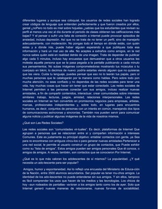 diferentes lugares y aunque sea coloquial, los usuarios de redes sociales han logrado
crear códigos de lenguaje que entienden perfectamente y que fueron creados por ellos,
genial ¿noPero no todo es miel sobre hojuelas ¿sabías que los estudiantes que revisan su
perfil al menos una vez al día durante el periodo de clases obtienen las calificaciones más
bajas? Y el pensar o sufrir una falta de conexión a internet puede provocar episodios de
ansiedad, incluso depresión. Así que no se trata de no tener un perfil, sino de manejarlo
adecuadamente, con moderación. No pongas todo el tiempo en dónde estás, con quién
estas y a dónde irás, puede haber alguien esperando a que publiques toda esa
información y hará un mal uso de ella. No aceptes a extraños como amigos, en la red
nunca sabes quién está en realidad detrás de una imagen. Trata de depender de publicar
algo cada 5 minutos, incluso hay encuestas que demuestran que a otros usuarios les
molesta aquella persona que se la pasa pegada a la pantalla publicando a cada minuto
sus pensamientos. No subas imágenes comprometedoras mostrando tus músculos o tu
cuerpazo en bikini, lo decimos de nuevo: podría estarlas viendo alguien que no quisieras
que las viera. Cuida tu lenguaje, puedes pensar que eso no lo leerán tus papás, pero sí
muchas personas que te catalogarán por la manera como hablas. Pero sobre todo pon
mucha atención, no seas confiado y no dependas de las redes sociales para tener una
vida, hay muchas cosas que hacer sin tener que estar conectado. Las redes sociales de
Internet permiten a las personas conectar con sus amigos, incluso realizar nuevas
amistades, a fin de compartir contenidos, interactuar, crear comunidades sobre intereses
similares: trabajo, lecturas, juegos, amistad, relaciones interpersonales. Las redes
sociales en Internet se han convertido en promisorios negocios para empresas, artistas,
marcas, profesionales independientes y, sobre todo, en lugares para encuentros
humanos, es decir, conjuntos de personas con un interés en común, manejando dos tipos
de comunicaciones asíncronas y sincronías. También nos pueden servir para comunicar
alguna noticia y publicar algunas imágenes de la vida de nosotros mismos.

¿Qué son Las Redes Sociales?

Las redes sociales son “comunidades vir­tuales”. Es decir, plataformas de Internet Que
agrupan a personas que se relacionan entre sí y comparten información e intereses
Comunes. Este es justamente su principal objetivo: entablar contactos con gente, ya Sea
para re encontrarse con antiguos víncu-los o para generar nuevas amistades.Pertenecer a
una red social, le permite al usuario construir un grupo de contactos, que Puede exhibir
como su “lista de amigos”. Estos amigos pueden ser amigos personales Que él conoce, o
amigos de amigos. A veces, también, son contactos que se conocieron Por Internet.

¿Qué es lo que más valoran los adolescentes de sí mismos? La popularidad. ¿Y qué
necesita un ado-lescente para ser popular?

 Amigos, humor y espontaneidad. Así lo reflejó una encuesta del Ministerio de Educa-ción
de la Nación, entre 3500 alumnos secundarios. Ser popular es tener mu-chos amigos. La
identidad de los ado-lescentes no puede entenderse sin sus amigos. Y sin ellos, tampoco
es fácil comprender los usos que hacen de los medios y las tecnologías. Los chicos de
hoy –aun rodeados de pantallas- va-loran a los amigos tanto como los de ayer. Solo que
Internet generó nuevas maneras de relacionarse, nuevas for-mas de sociabilidad.
 