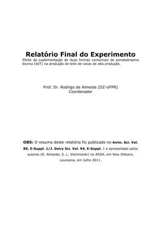 Relatório Final do Experimento
Efeito da suplementação de duas formas comerciais de somatotropina
bovina (bST) na produção de leite de vacas de alta produção.




           Prof. Dr. Rodrigo de Almeida (DZ-UFPR)
                         Coordenador




OBS: O resumo deste relatório foi publicado no Anim. Sci. Vol.
89, E-Suppl. 1/J. Dairy Sci. Vol. 94, E-Suppl. 1 e apresentado pelos
  autores (R. Almeida; S. L. Viechnieski) no ADSA, em New Orleans,
                     Louisiana, em Julho 2011.
 