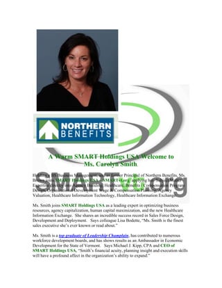  
	
  
A Warm SMART Holdings USA Welcome to
Ms. Carolyn Smith.
Holding a BS Business Management, and as former Principal of Northern Benefits, Ms.
Brown joins SMART Holdings USA – SMARTvt.org applying her Subject Matter
Expertise directly into Agency Building, Healthcare, Benefits / Compensation Program
Design, Organizational Development Wage & Compensation Planning, Agency
Valuation, Healthcare Information Technology, Healthcare Information Exchange.
Ms. Smith joins SMART Holdings USA as a leading expert in optimizing business
resources, agency capitalization, human capital maximization, and the new Healthcare
Information Exchange. She shares an incredible success record in Sales Force Design,
Development and Deployment. Says colleague Lisa Bodette, “Ms. Smith is the finest
sales executive she’s ever known or read about.”
Ms. Smith is a top graduate of Leadership Champlain, has contributed to numerous
workforce development boards, and has shows results as an Ambassador in Economic
Development for the State of Vermont. Says Michael J. Kipp, CPA and CEO of
SMART Holdings USA, “Smith’s financial acuity, planning insight and execution skills
will have a profound affect in the organization’s ability to expand.”
 