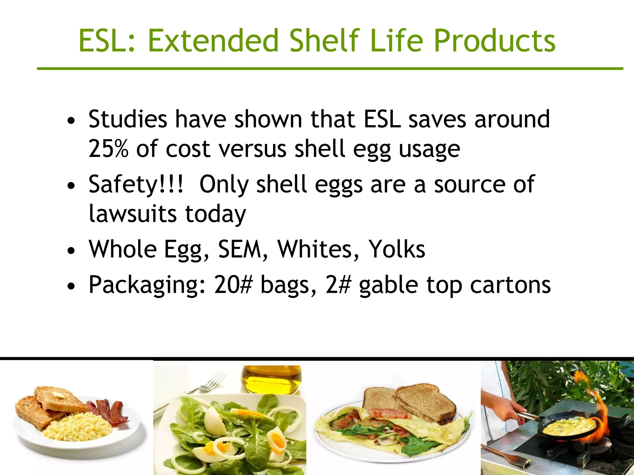 ESL: Extended Shelf Life Products

• Studies have shown that ESL saves around
  25% of cost versus shell egg usage
• Safety!!! Only shell eggs are a source of
  lawsuits today
• Whole Egg, SEM, Whites, Yolks
• Packaging: 20# bags, 2# gable top cartons
 
