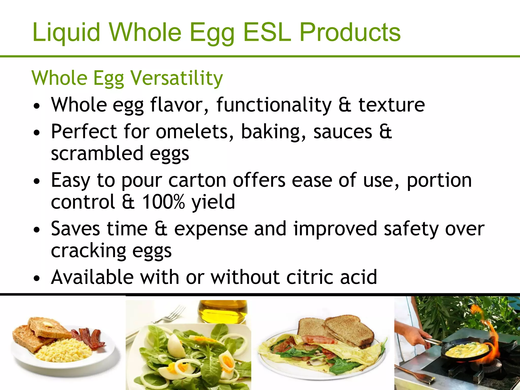 Liquid Whole Egg ESL Products
Whole Egg Versatility
• Whole egg flavor, functionality & texture
• Perfect for omelets, baking, sauces &
  scrambled eggs
• Easy to pour carton offers ease of use, portion
  control & 100% yield
• Saves time & expense and improved safety over
  cracking eggs
• Available with or without citric acid
 