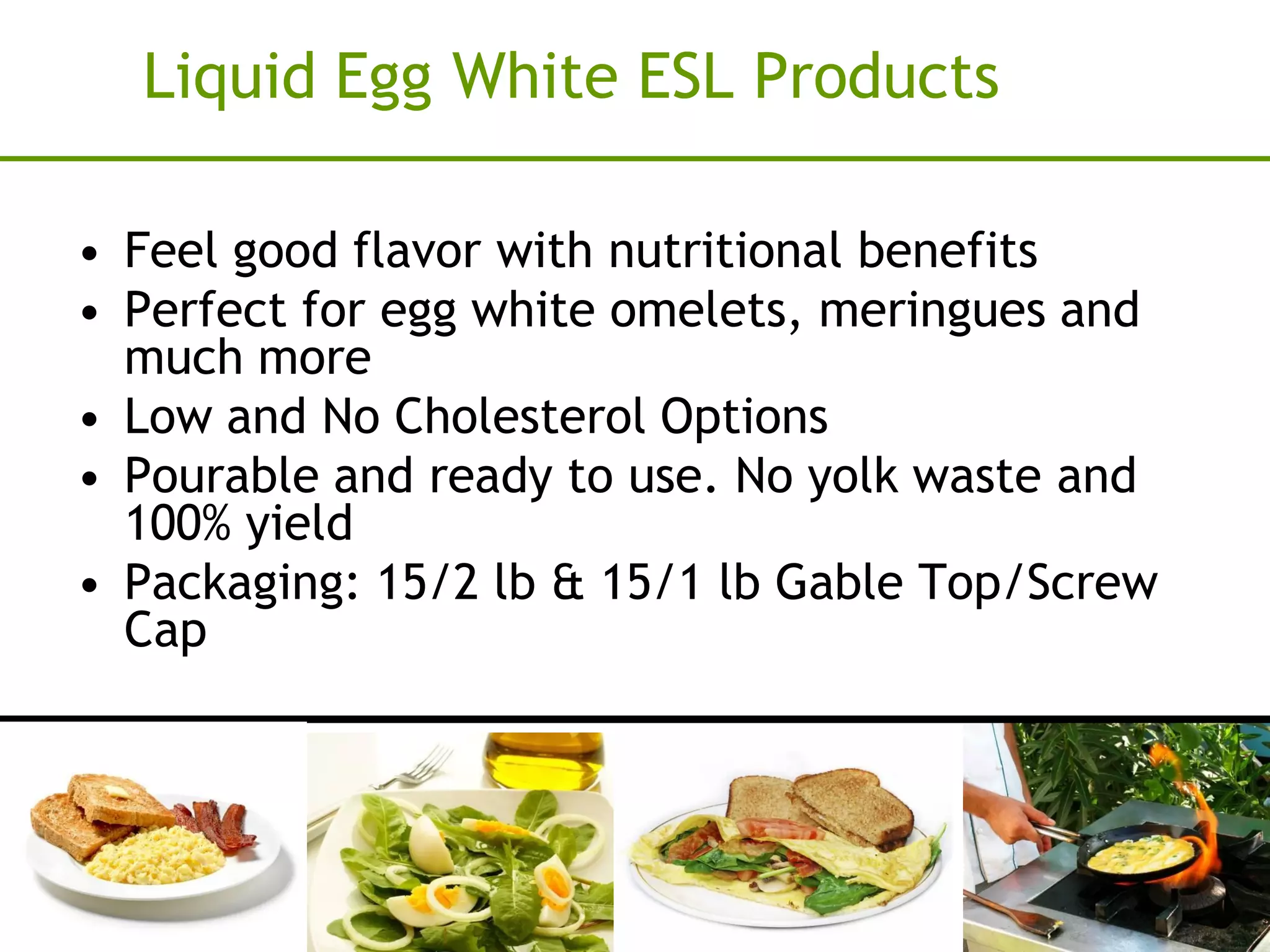 Liquid Egg White ESL Products

• Feel good flavor with nutritional benefits
• Perfect for egg white omelets, meringues and
  much more
• Low and No Cholesterol Options
• Pourable and ready to use. No yolk waste and
  100% yield
• Packaging: 15/2 lb & 15/1 lb Gable Top/Screw
  Cap
 
