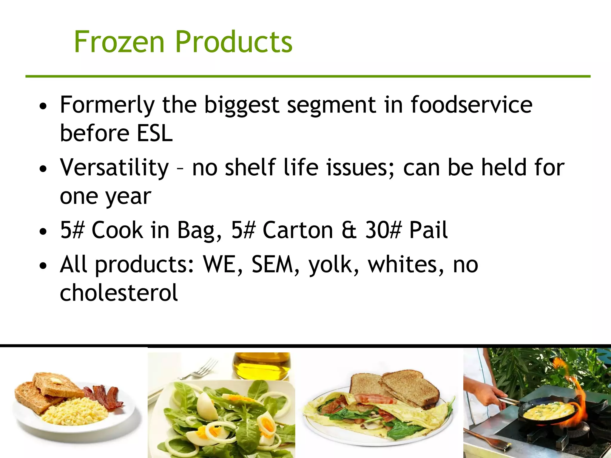 Frozen Products
• Formerly the biggest segment in foodservice
  before ESL
• Versatility – no shelf life issues; can be held for
  one year
• 5# Cook in Bag, 5# Carton & 30# Pail
• All products: WE, SEM, yolk, whites, no
  cholesterol
 