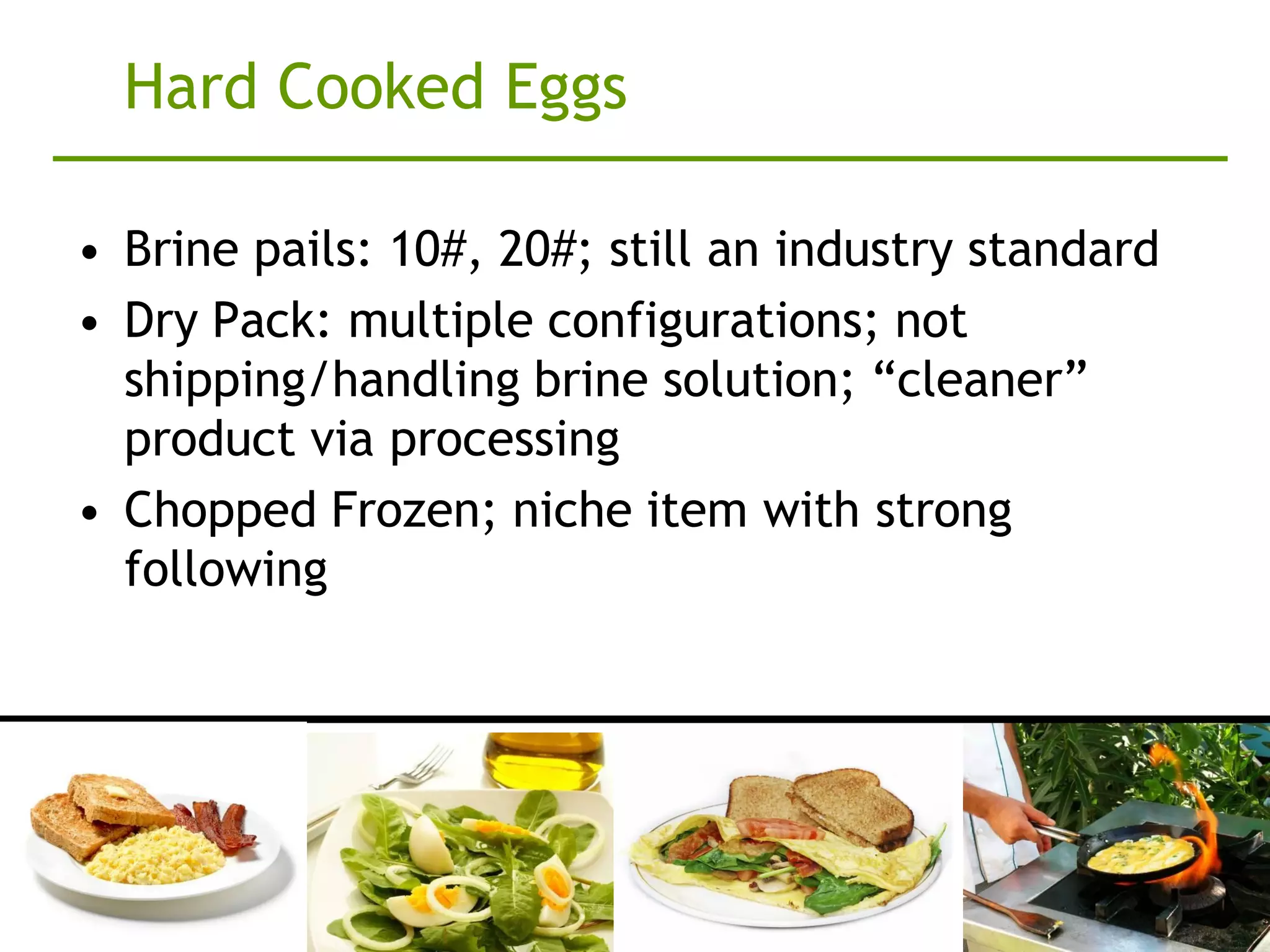 Hard Cooked Eggs

• Brine pails: 10#, 20#; still an industry standard
• Dry Pack: multiple configurations; not
  shipping/handling brine solution; “cleaner”
  product via processing
• Chopped Frozen; niche item with strong
  following
 