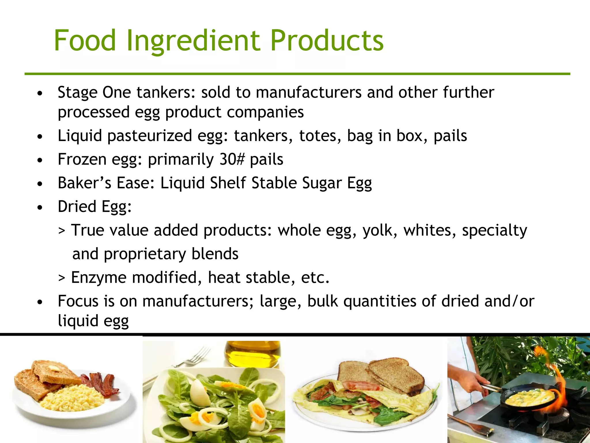 Food Ingredient Products
• Stage One tankers: sold to manufacturers and other further
  processed egg product companies
• Liquid pasteurized egg: tankers, totes, bag in box, pails
• Frozen egg: primarily 30# pails
• Baker’s Ease: Liquid Shelf Stable Sugar Egg
• Dried Egg:
  > True value added products: whole egg, yolk, whites, specialty
     and proprietary blends
  > Enzyme modified, heat stable, etc.
• Focus is on manufacturers; large, bulk quantities of dried and/or
  liquid egg
 