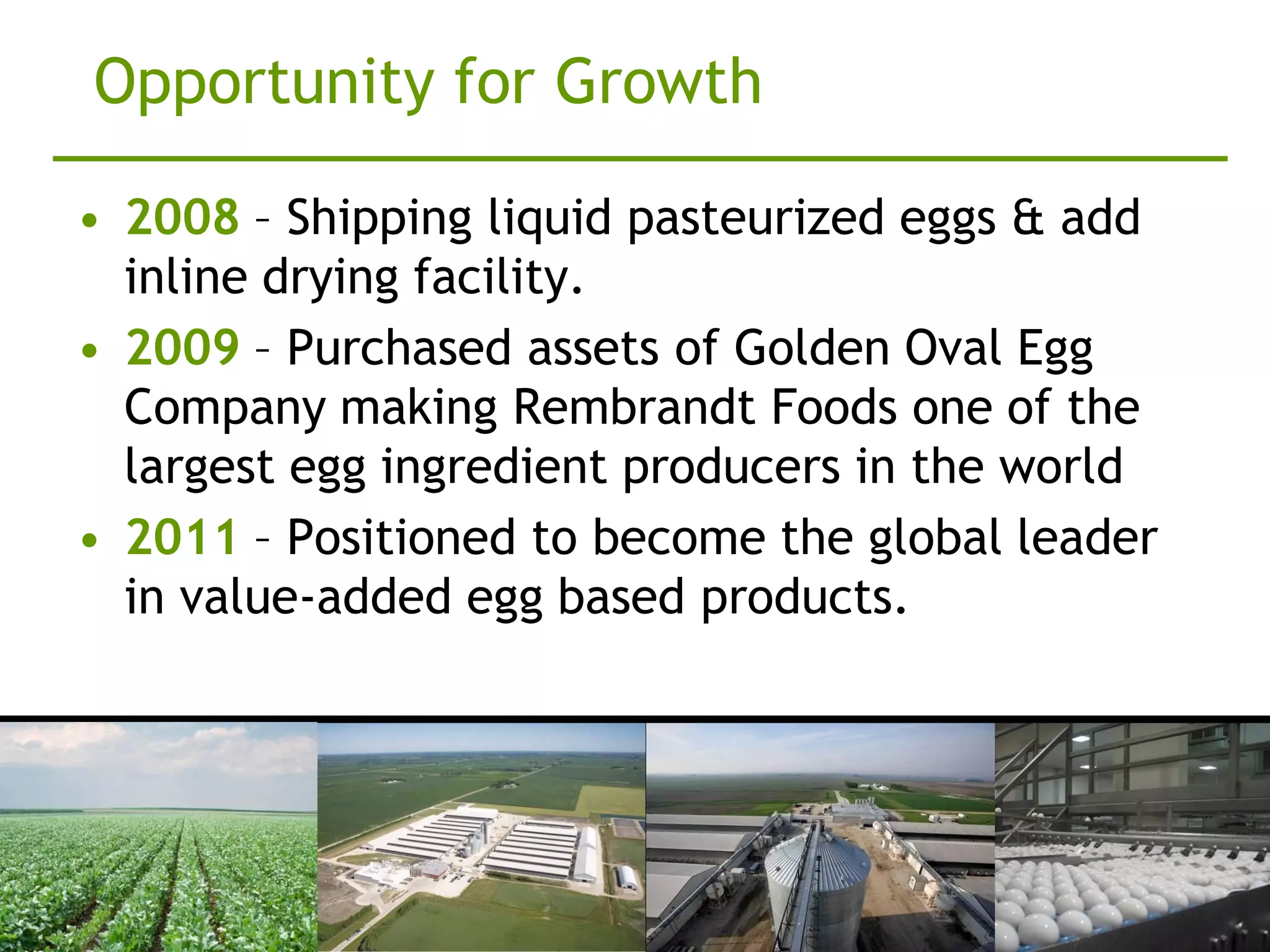 Opportunity for Growth

• 2008 – Shipping liquid pasteurized eggs & add
  inline drying facility.
• 2009 – Purchased assets of Golden Oval Egg
  Company making Rembrandt Foods one of the
  largest egg ingredient producers in the world
• 2011 – Positioned to become the global leader
  in value-added egg based products.
 
