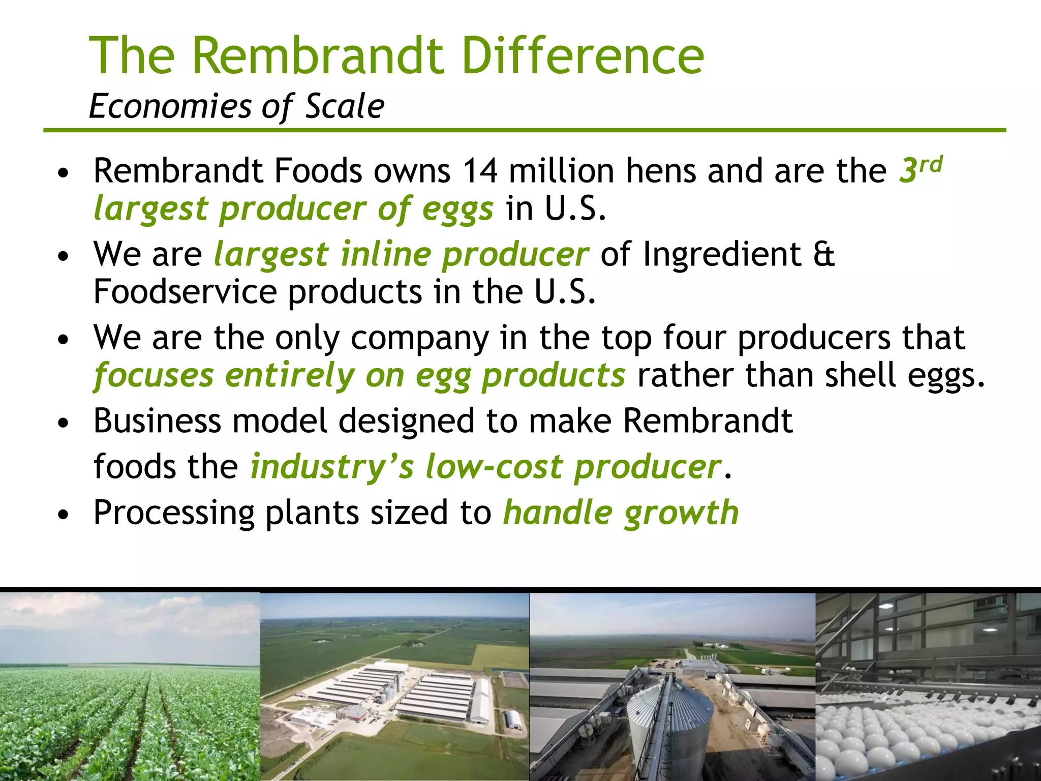 The Rembrandt Difference
  Economies of Scale
• Rembrandt Foods owns 14 million hens and are the 3rd
  largest producer of eggs in U.S.
• We are largest inline producer of Ingredient &
  Foodservice products in the U.S.
• We are the only company in the top four producers that
  focuses entirely on egg products rather than shell eggs.
• Business model designed to make Rembrandt
  foods the industry’s low-cost producer.
• Processing plants sized to handle growth
 