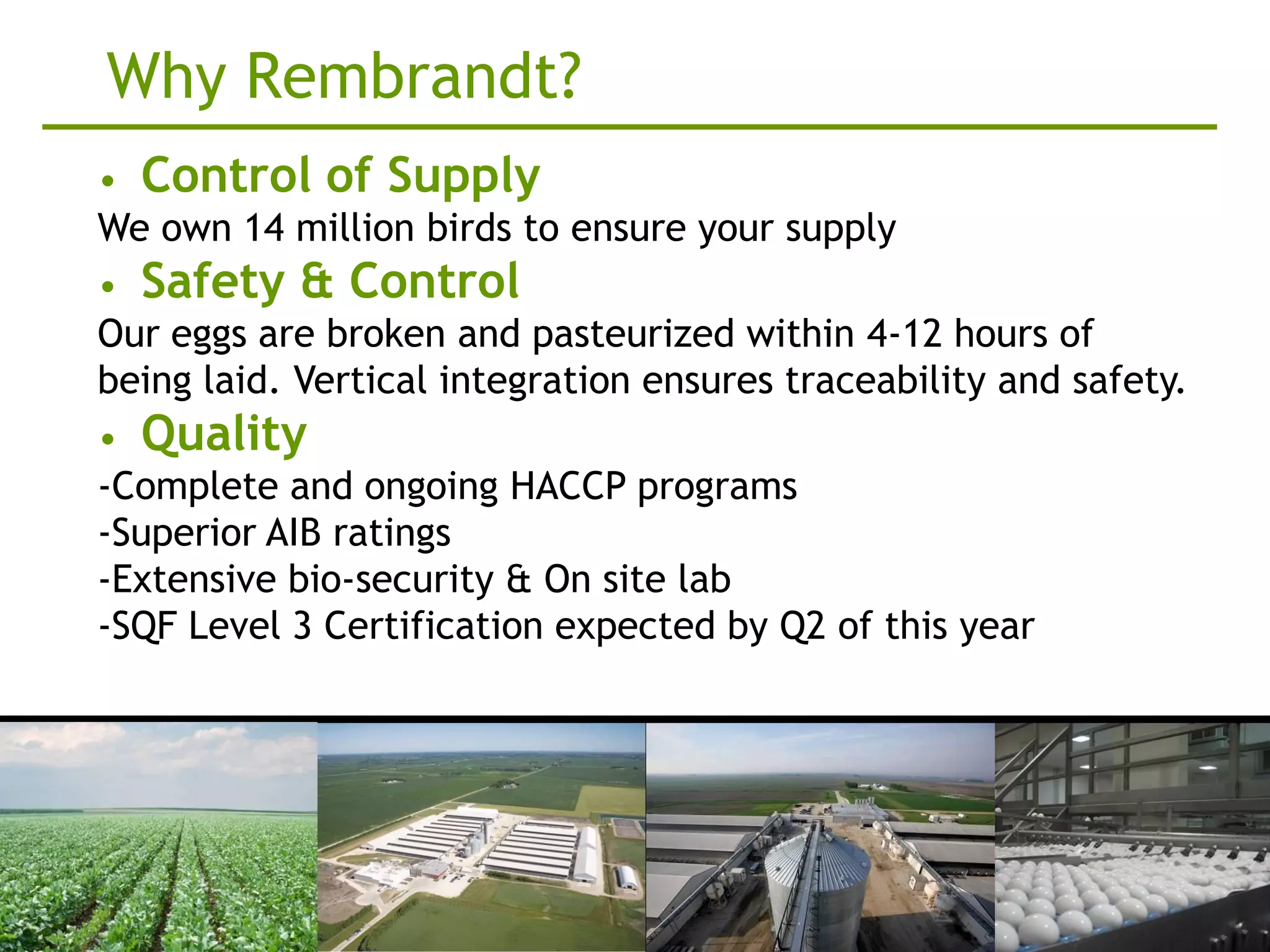 Why Rembrandt?
• Control of Supply
We own 14 million birds to ensure your supply
• Safety & Control
Our eggs are broken and pasteurized within 4-12 hours of
being laid. Vertical integration ensures traceability and safety.
• Quality
-Complete and ongoing HACCP programs
-Superior AIB ratings
-Extensive bio-security & On site lab
-SQF Level 3 Certification expected by Q2 of this year
 