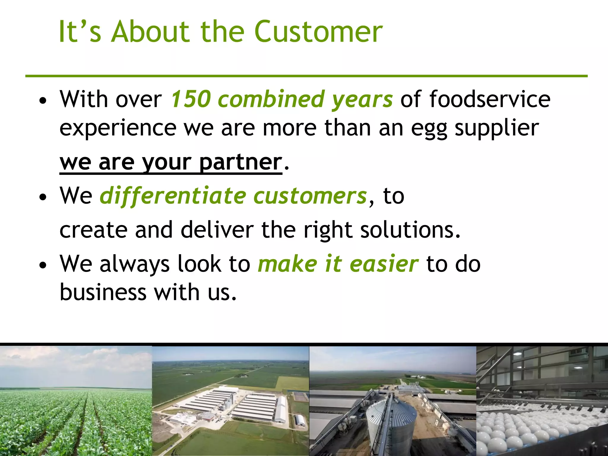 It’s About the Customer

• With over 150 combined years of foodservice
  experience we are more than an egg supplier
  we are your partner.
• We differentiate customers, to
  create and deliver the right solutions.
• We always look to make it easier to do
  business with us.
 