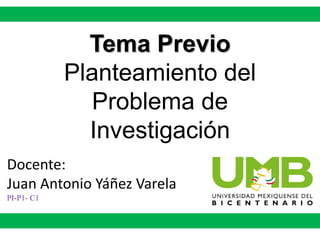 Tema Previo
Planteamiento del
Problema de
Investigación
Docente:
Juan Antonio Yáñez Varela
PI-P1- C1
 