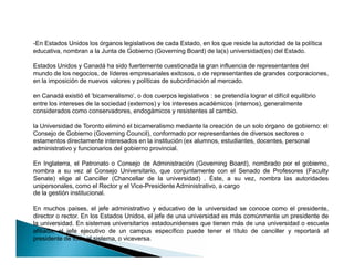 -En Estados Unidos los órganos legislativos de cada Estado, en los que reside la autoridad de la política
educativa, nombran a la Junta de Gobierno (Governing Board) de la(s) universidad(es) del Estado.
Estados Unidos y Canadá ha sido fuertemente cuestionada la gran influencia de representantes del
mundo de los negocios, de líderes empresariales exitosos, o de representantes de grandes corporaciones,
en la imposición de nuevos valores y políticas de subordinación al mercado.
en Canadá existió el 'bicameralismo', o dos cuerpos legislativos : se pretendía lograr el difícil equilibrio
entre los intereses de la sociedad (externos) y los intereses académicos (internos), generalmente
considerados como conservadores, endogámicos y resistentes al cambio.
la Universidad de Toronto eliminó el bicameralismo mediante la creación de un solo órgano de gobierno: el
Consejo de Gobierno (Governing Council), conformado por representantes de diversos sectores o
estamentos directamente interesados en la institución (ex alumnos, estudiantes, docentes, personal
administrativo y funcionarios del gobierno provincial.
En Inglaterra, el Patronato o Consejo de Administración (Governing Board), nombrado por el gobierno,
nombra a su vez al Consejo Universitario, que conjuntamente con el Senado de Profesores (Faculty
Senate) elige al Canciller (Chancellar de la universidad) . Éste, a su vez, nombra las autoridades
unipersonales, como el Rector y el Vice-Presidente Administrativo, a cargo
de la gestión institucional.
En muchos países, el jefe administrativo y educativo de la universidad se conoce como el presidente,
director o rector. En los Estados Unidos, el jefe de una universidad es más comúnmente un presidente de
la universidad. En sistemas universitarios estadounidenses que tienen más de una universidad o escuela
afiliada, el jefe ejecutivo de un campus específico puede tener el título de canciller y reportará al
presidente de todo el sistema, o viceversa.
-En Estados Unidos los órganos legislativos de cada Estado, en los que reside la autoridad de la política
educativa, nombran a la Junta de Gobierno (Governing Board) de la(s) universidad(es) del Estado.
Estados Unidos y Canadá ha sido fuertemente cuestionada la gran influencia de representantes del
mundo de los negocios, de líderes empresariales exitosos, o de representantes de grandes corporaciones,
en la imposición de nuevos valores y políticas de subordinación al mercado.
en Canadá existió el 'bicameralismo', o dos cuerpos legislativos : se pretendía lograr el difícil equilibrio
entre los intereses de la sociedad (externos) y los intereses académicos (internos), generalmente
considerados como conservadores, endogámicos y resistentes al cambio.
la Universidad de Toronto eliminó el bicameralismo mediante la creación de un solo órgano de gobierno: el
Consejo de Gobierno (Governing Council), conformado por representantes de diversos sectores o
estamentos directamente interesados en la institución (ex alumnos, estudiantes, docentes, personal
administrativo y funcionarios del gobierno provincial.
En Inglaterra, el Patronato o Consejo de Administración (Governing Board), nombrado por el gobierno,
nombra a su vez al Consejo Universitario, que conjuntamente con el Senado de Profesores (Faculty
Senate) elige al Canciller (Chancellar de la universidad) . Éste, a su vez, nombra las autoridades
unipersonales, como el Rector y el Vice-Presidente Administrativo, a cargo
de la gestión institucional.
En muchos países, el jefe administrativo y educativo de la universidad se conoce como el presidente,
director o rector. En los Estados Unidos, el jefe de una universidad es más comúnmente un presidente de
la universidad. En sistemas universitarios estadounidenses que tienen más de una universidad o escuela
afiliada, el jefe ejecutivo de un campus específico puede tener el título de canciller y reportará al
presidente de todo el sistema, o viceversa.
 