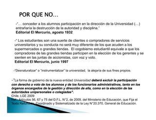 -“ Los estudiantes son una suerte de clientes o compradores de servicios
universitarios y su conducta no será muy diferente de los que acuden a los
supermercados o grandes tiendas. El cogobierno estudiantil equivale a que los
compradores de las grandes tiendas participen en la elección de los gerentes y se
sienten en las juntas de accionistas, con voz y voto.
Editorial El Mercurio, junio 1997
-“… conceder a los alumnos participación en la dirección de la Universidad (…)
entrañaría la destrucción de la autoridad y disciplina.”
Editorial El Mercurio, agosto 1932
POR QUE NO…
-“ Los estudiantes son una suerte de clientes o compradores de servicios
universitarios y su conducta no será muy diferente de los que acuden a los
supermercados o grandes tiendas. El cogobierno estudiantil equivale a que los
compradores de las grandes tiendas participen en la elección de los gerentes y se
sienten en las juntas de accionistas, con voz y voto.
Editorial El Mercurio, junio 1997
-"La forma de gobierno de la nueva entidad Universidad deberá excluir la participación
con derecho a voto de los alumnos y de los funcionarios administrativos, tanto en los
órganos encargados de la gestión y dirección de ella, como en la elección de las
autoridades unipersonales o colegiadas".
Chile, LGE 2009
Ref.: Artículos 56, 67 y 75 del D.F.L. N°2, de 2009, del Ministerio de Educación, que Fija el
Texto Refundido, Coordinado y Sistematizado de la Ley N°20.370, General de Educación.
-“Desnaturalizar” o “instrumentalizar” la universidad, la alejaría de sus fines propios.
 