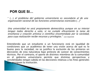 “ (…) el problema del gobierno universitario es secundario al de una
organización racional de las funciones universitarias esenciales (…)”
Una universidad no será propiamente democrática aunque en su interior
tengan todos derecho a voto, si no cumple eficazmente la tarea de
enseñanza y creación artística o científica encomendada por la sociedad,
para cuya realización recibe recursos y privilegios.” Luis Izquierdo
POR QUE SI…
Una universidad no será propiamente democrática aunque en su interior
tengan todos derecho a voto, si no cumple eficazmente la tarea de
enseñanza y creación artística o científica encomendada por la sociedad,
para cuya realización recibe recursos y privilegios.” Luis Izquierdo
Entendiendo que un estudiante o un funcionario está en igualdad de
condiciones que un académico de tener una visión acerca de qué es lo
bueno para la sociedad, no se justifica la exclusión de los primeros en
decisiones de esta naturaleza bajo pretexto de carecer de conocimientos
técnicos. Por el contrario, el aporte de distintos miembros de la comunidad
en el gobierno universitario permite que distintas perspectivas y
sensibilidades tengan cabida en las decisiones relativas a los fines generales
que persiguen la institución.
 