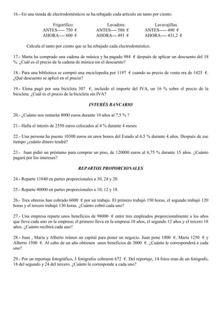 16.- En una tienda de electrodomésticos se ha rebajado cada artículo un tanto por ciento:
Frigorífico: Lavadora: Lavavajillas:
ANTES----- 750 € ANTES---- 580 € ANTES----- 490 €
AHORA---- 600 € AHORA--- 493 € AHORA---- 431,2 €
Calcula el tanto por ciento que se ha rebajado cada electrodoméstico.
17.- Marta ha comprado una cadena de música y ha pagado 984 € después de aplicar un descuento del 18
%. ¿Cuál es el precio de la cadena de música sin el descuento?
18.- Para una biblioteca se compró una enciclopedia por 1197 € cuando su precio de venta era de 1425 €.
¿Qué descuento se aplicó en el precio?
19.- Elena pagó por una bicicleta 307 €, incluido el importe del IVA, un 16 % sobre el precio de la
bicicleta. ¿Cuál es el precio de la bicicleta sin IVA?
INTERÉS BANCARIO
20.- ¿Cuánto nos rentarán 8000 euros durante 10 años al 7,5 % ?
21.- Halla el interés de 2550 euros colocados al 4 % durante 4 meses
22.- Una persona ha puesto 10300 euros en unos bonos del Estado al 6,5 % durante 4 años. Después de ese
tiempo ¿cuánto dinero tendrá?
23.- Juan pidió un préstamo para comprar un piso, de 120000 euros al 6,75 % durante 15 años. ¿Cuánto
pagará por los intereses?
REPARTOS PROPORCIONALES
24.- Reparte 11840 en partes proporcionales a 30, 24 y 20.
25.- Reparte 40000 en partes proporcionales a 10, 12 y 18.
26.- Tres obreros han cobrado 6000 € por un trabajo. El primero trabajó 150 horas, el segundo trabajó 120
horas y el tercero trabajó 130 horas. ¿Cuánto cobró cada uno?
27.- Una empresa reparte unos beneficios de 98000 € entre tres empleados proporcionalmente a los años
que lleva cada uno en la empresa; el primero lleva en la empresa 10 años, el segundo 12 años y el tercero 18
años. ¿Cuánto recibirá cada uno?
28.- Juan , María y Alberto reúnen un capital para poner un negocio. Juan pone 1000 €, María 1250 € y
Alberto 1500 €. Al cabo de un año obtienen unos beneficios de 3000 €. ¿Cuánto le corresponderá a cada
uno?
29.- Por un reportaje fotográfico, 3 fotógrafos cobraron 672 €. Del reportaje, 14 fotos eran de un fotógrafo,
18 del segundo y 24 del tercero. ¿Cuánto le corresponde a cada uno?
 