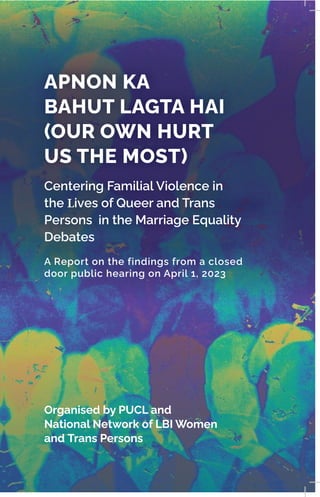 APNON KA
BAHUT LAGTA HAI
(OUR OWN HURT
US THE MOST)
Centering Familial Violence in
the Lives of Queer and Trans
Persons in the Marriage Equality
Debates
A Report on the findings from a closed
door public hearing on April 1, 2023
Organised by PUCL and
National Network of LBI Women
and Trans Persons
Image by JR Korpa for Unsplash
 