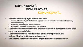 KOMUNIKOVAŤ,
KOMUNIKOVAŤ,
KOMUNIKOVAŤ…
- Senior Leadership tým hrá kritickú rolu:
- Týždňové telefonáty s ExCo teamom, update situácie prípadne potvrdenie bez zmeny,
priestor na otázky
- Workshop zameraný na zmenu vlastníka
- Autenticita, zdieľanie vlastných pocitov, príbehy
- Každá novinka komunikovaná okamžite všetkým zamestnancom, pred
externou komunikáciou
- Každá komunikácia realizovaná s priestorom pre diskusiu
- Neformálny kontakt so zamestnancami
- Pravidelné zisťovanie nálady v organizácii: načúvacie skupiny
 