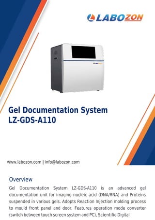 Overview
Gel Documentation System LZ-GDS-A110 is an advanced gel
documentation unit for imaging nucleic acid (DNA/RNA) and Proteins
suspended in various gels. Adopts Reaction Injection molding process
to mould front panel and door. Features operation mode converter
(switch between touch screen system and PC), Scientific Digital
Gel Documentation System
LZ-GDS-A110
www.labozon.com | info@labozon.com
 