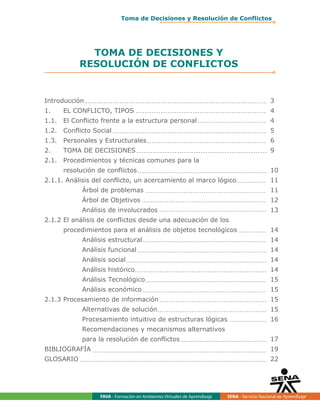 FAVA - Formación en Ambientes Virtuales de Aprendizaje SENA - Servicio Nacional de Aprendizaje
TOMA DE DECISIONES Y
RESOLUCIÓN DE CONFLICTOS
Introducción 3
1. EL CONFLICTO, TIPOS 4
1.1. El Conflicto frente a la estructura personal 4
1.2. Conflicto Social 5
1.3. Personales y Estructurales 6
2. TOMA DE DECISIONES 9
2.1. Procedimientos y técnicas comunes para la
resolución de conflictos 10
2.1.1. Análisis del conflicto, un acercamiento al marco lógico 11
Árbol de problemas 11
Árbol de Objetivos 12
Análisis de involucrados 13
2.1.2 El análisis de conflictos desde una adecuación de los
procedimientos para el análisis de objetos tecnológicos 14
Análisis estructural 14
Análisis funcional 14
Análisis social 14
Análisis histórico 14
Análisis Tecnológico 15
Análisis económico 15
2.1.3 Procesamiento de información 15
Alternativas de solución 15
Procesamiento intuitivo de estructuras lógicas 16
Recomendaciones y mecanismos alternativos
para la resolución de conflictos 17
BIBLIOGRAFÍA 19
GLOSARIO 22
Toma de Decisiones y Resolución de Conflictos
 