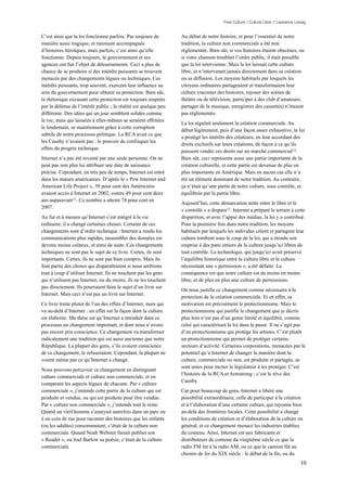 Free Culture / Culture Libre // Lawrence Lessig


C’est ainsi que la loi fonctionne parfois. Pas toujours de        Au début de notre histoire, et pour l’essentiel de notre
manière aussi tragique, et rarement accompagnée                   tradition, la culture non commerciale a été non
d’histoires héroïques, mais parfois, c’est ainsi qu’elle          réglementée. Bien sûr, si vos histoires étaient obscènes, ou
fonctionne. Depuis toujours, le gouvernement et ses               si votre chanson troublait l’ordre public, il était possible
agences ont fait l’objet de détournements. Ceci a plus de         que la loi intervienne. Mais la loi laissait cette culture
chance de se produire si des intérêts puissants se trouvent       libre, et n’intervenait jamais directement dans sa création
menacés par des changements légaux ou techniques. Ces             ou sa diffusion. Les moyens habituels par lesquels les
intérêts puissants, trop souvent, exercent leur influence au      citoyens ordinaires partageaient et transformaient leur
sein du gouvernement pour obtenir sa protection. Bien sûr,        culture (raconter des histoires, rejouer des scènes de
la rhétorique excusant cette protection est toujours inspirée     théâtre ou de télévision, participer à des club d’amateurs,
par la défense de l’intérêt public ; la réalité est quelque peu   partager de la musique, enregistrer des cassettes) n’étaient
différente. Des idées qui un jour semblent solides comme          pas réglementés.
le roc, mais qui laissées à elles-mêmes se seraient effritées
                                                                  La loi régulait seulement la création commerciale. Au
le lendemain, se maintiennent grâce à cette corruption
                                                                  début légèrement, puis d’une façon assez exhaustive, la loi
subtile de notre processus politique. La RCA avait ce que
                                                                  a protégé les intérêts des créateurs, en leur accordant des
les Causby n’avaient pas : le pouvoir de confisquer les
                                                                  droits exclusifs sur leurs créations, de façon à ce qu’ils
effets du progrès technique.
                                                                  puissent vendre ces droits sur un marché commercial 12.
Internet n’a pas été inventé par une seule personne. On ne        Bien sûr, ceci représente aussi une partie importante de la
peut pas non plus lui attribuer une date de naissance             création culturelle, et cette partie est devenue de plus en
précise. Cependant, en très peu de temps, Internet est entré      plus importante en Amérique. Mais en aucun cas elle n’a
dans les mœurs américaines. D’après le « Pew Internet and         été un élément dominant de notre tradition. Au contraire,
American Life Project », 58 pour cent des Américains              ça n’était qu’une partie de notre culture, sous contrôle, et
avaient accès à Internet en 2002, contre 49 pour cent deux        équilibrée par la partie libre.
ans auparavant 11. Ce nombre a atteint 74 pour cent en
                                                                  Aujourd’hui, cette démarcation nette entre le libre et le
2007.
                                                                  « contrôlé » a disparu13. Internet a préparé le terrain à cette
Au fur et à mesure qu’Internet s’est intégré à la vie             disparition, et avec l’appui des médias, la loi y a contribué.
ordinaire, il a changé certaines choses. Certains de ces          Pour la première fois dans notre tradition, les moyens
changements sont d’ordre technique : Internet a rendu les         habituels par lesquels les individus créent et partagent leur
communications plus rapides, rassembler des données est           culture tombent sous le coup de la loi, qui a étendu son
devenu moins coûteux, et ainsi de suite. Ces changements          emprise à des pans entiers de la culture jusqu’ici libres de
techniques ne sont pas le sujet de ce livre. Certes, ils sont     tout contrôle. La technologie, qui jusqu’ici avait préservé
importants. Certes, ils ne sont pas bien compris. Mais ils        l’équilibre historique entre la culture libre et la culture
font partie des choses qui disparaîtraient si nous arrêtions      nécessitant une « permission », a été défaite. La
tout à coup d’utiliser Internet. Ils ne touchent pas les gens     conséquence est que notre culture est de moins en moins
qui n’utilisent pas Internet, ou du moins, ils ne les touchent    libre, et de plus en plus une culture de permissions.
pas directement. Ils pourraient faire le sujet d’un livre sur
                                                                  On nous justifie ce changement comme nécessaire à la
Internet. Mais ceci n’est pas un livre sur Internet.
                                                                  protection de la création commerciale. Et en effet, sa
Ce livre traite plutot de l’un des effets d’Internet, mais qui    motivation est précisément le protectionnisme. Mais le
va au-delà d’Internet : un effet sur la façon dont la culture     protectionnisme qui justifie le changement que je décris
est élaborée. Ma thèse est qu’Internet a introduit dans ce        plus loin n’est pas d’un genre limité et équilibré, comme
processus un changement important, et dont nous n’avons           celui qui caractérisait la loi dans le passé. Il ne s’agit pas
pas encore pris conscience. Ce changement va transformer          d’un protectionnisme qui protège les artistes. C’est plutôt
radicalement une tradition qui est aussi ancienne que notre       un protectionnisme qui permet de protéger certains
République. La plupart des gens, s’ils avaient conscience         secteurs d’activité. Certaines corporations, menacées par le
de ce changement, le refuseraient. Cependant, la plupart ne       potentiel qu’a Internet de changer la manière dont la
voient même pas ce qu’Internet a changé.                          culture, commerciale ou non, est produite et partagée, se
                                                                  sont unies pour inciter le législateur à les protéger. C’est
Nous pouvons percevoir ce changement en distinguant
                                                                  l’histoire de la RCA et Armstrong ; c’est le rêve des
culture commerciale et culture non commerciale, et en
                                                                  Causby.
comparant les aspects légaux de chacune. Par « culture
commerciale », j’entends cette partie de la culture qui est       Car pour beaucoup de gens, Internet a libéré une
produite et vendue, ou qui est produite pour être vendue.         possibilité extraordinaire, celle de participer à la création
Par « culture non commerciale », j’entends tout le reste.         et à l’élaboration d’une certaine culture, qui rayonne bien
Quand un vieil homme s’asseyait autrefois dans un parc ou         au-delà des frontières locales. Cette possibilité a changé
à un coin de rue pour raconter des histoires que les enfants      les conditions de création et d’élaboration de la culture en
(ou les adultes) consommaient, c’était de la culture non          général, et ce changement menace les industries établies
commerciale. Quand Noah Webster faisait publier son               du contenu. Ainsi, Internet est aux fabricants et
« Reader », ou Joel Barlow sa poésie, c’était de la culture       distributeurs de contenu du vingtième siècle ce que la
commerciale.                                                      radio FM fut à la radio AM, ou ce que le camion fût au
                                                                  chemin de fer du XIX siècle : le début de la fin, ou du
                                                                                                                                  10
 