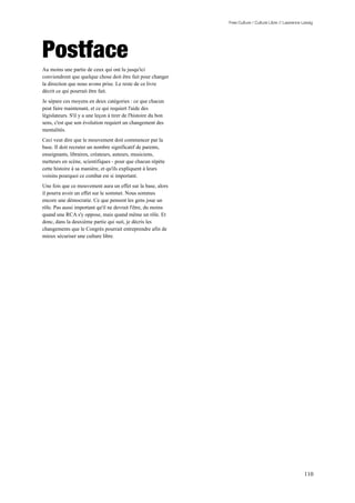 Free Culture / Culture Libre // Lawrence Lessig




Postface
Au moins une partie de ceux qui ont lu jusqu'ici
conviendront que quelque chose doit être fait pour changer
la direction que nous avons prise. Le reste de ce livre
décrit ce qui pourrait être fait.
Je sépare ces moyens en deux catégories : ce que chacun
peut faire maintenant, et ce qui requiert l'aide des
législateurs. S'il y a une leçon à tirer de l'histoire du bon
sens, c'est que son évolution requiert un changement des
mentalités.
Ceci veut dire que le mouvement doit commencer par la
base. Il doit recruter un nombre significatif de parents,
enseignants, libraires, créateurs, auteurs, musiciens,
metteurs en scène, scientifiques - pour que chacun répète
cette histoire à sa manière, et qu'ils expliquent à leurs
voisins pourquoi ce combat est si important.
Une fois que ce mouvement aura un effet sur la base, alors
il pourra avoir un effet sur le sommet. Nous sommes
encore une démocratie. Ce que pensent les gens joue un
rôle. Pas aussi important qu'il ne devrait l'être, du moins
quand une RCA s'y oppose, mais quand même un rôle. Et
donc, dans la deuxième partie qui suit, je décris les
changements que le Congrès pourrait entreprendre afin de
mieux sécuriser une culture libre.




                                                                                                          110
 