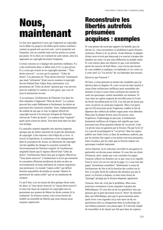 Free Culture / Culture Libre // Lawrence Lessig




                                                                 Reconstruire les
Nous,                                                            libertés autrefois
maintenant                                                       présumées
                                                                 acquises : exemples
Le bon sens appartient à ceux qui s'opposent au copyright,
car le débat n'a jusqu'ici été défini qu'en termes extrêmes -    Si vous prenez du recul par rapport à la bataille que j'ai
comme un grand soit ceci/soit cela : soit la propriété soit      décrite ici, vous reconnaîtrez ce problème à partir d'autres
l'anarchie, soit un contrôle total soit les artistes ne seront   contextes. Pensez à la vie privée. Avant Internet, la plupart
pas payés. Si le choix est vraiment de cette nature, alors les   d'entre nous n'avait pas beaucoup à se soucier à propos des
opposants au copyright devraient l'emporter.                     données sur notre vie que nous diffusions au monde entier.
L'erreur consiste ici à négliger des positions médianes. Il y    Si vous entriez dans une librairie et que vous feuilletiez
a des extrémistes dans ce débat mais il n'y a a pas qu'eux.      parmi les oeuvres de Karl Marx, vous n'aviez pas besoin
Il y a ceux qui croient en un copyright maximal - "Tous          de vous embêter à expliquer vos habitudes à vos voisin ou
droits réservés" - et ceux qui le rejettent - "Libre de          à votre chef. La "vie privée" de vos habitudes état assurée.
droits". Les partisans du "Tous droits réservés" soutiennent     Qu'est-ce qui l'assurait ?
que toute "utilisation" d'une oeuvre soumise à copyright
                                                                 Eh bien, si nous pensons en termes des modalités que j'ai
devrait d'abord faire l'objet d'une autorisation. Les
                                                                 décrites dans le chapitre 10, votre vie privée était assurée à
promoteurs du "Libre de droits" pensent que vous devriez
                                                                 cause d'une architecture inefficace pour rassembler des
pouvoir exploiter le contenu à votre guise, que vous en
                                                                 données et ainsi à cause d'une contrainte du marché (le
ayez la permission ou non.
                                                                 coût) sur quiconque voulait rassembler ces données. Si
À sa naissance, l'architecture de l'Internet s'est dans les      vous étiez un espion suspecté de travailler pour la Corée
faits rattachée à l'approche "libre de droits". Le contenu       du Nord, travaillant pour la CIA, il ne fait pas de doute que
pouvait être copié fidèlement et facilement; les droits ne       votre vie privée ne serait pas respectée. Mais c'est parce
pouvaient être aisément contrôlés. Ainsi, indépendamment         que la CIA trouverait (nous l'espérons) valable le fait de
du souhait de qui que ce soit, le régime effectif du             dépenser des milliers de dollars requis pour vous dénicher.
copyright associé à la structure d'origine de l'Internet         Mais pour la plupart d'entre nous (là encore, nous
relevait du "Libre de droits". Le contenu était "exploité"       l'espérons), l'espionnage ne paie pas. L'architecture
quels qu'en soient les droits. Tout droit était dans les faits   hautement inefficace de l'espace réel signifie que nous
non protégé.                                                     jouissons tous d'une quantité robuste de vie privée. Cette
Ce caractère originel engendra une réaction (opposée             vie privée nous est garantie par la friction. Pas par la loi (il
quoique pas de même intensité) de la part des détenteurs         n'y a pas de loi protégeant la "vie privée" dans les espace
de copyright. Cette réaction a fait l'objet de ce livre. À       publics aux Etats Unis), et dans de nombreux endroits, pas
travers la législation, le contentieux et les changements        par les normes (les ragots et les potins sont trop amusants),
dans la conception du réseau, les détenteurs de copyright        mais à la place, par les coûts que la friction impose sur
ont été capables de changer le caractère essentiel de            quiconque voudrait espionner.
l'environnement de l'Internet originel. Si l'architecture        Arrive Internet, où le coût pour surveiller la navigation en
originelle faisait que le régime effectif était "Libre de        particulier est devenu assez minime. Si vous êtes un client
droits", l'architecture future fera que le régime effectif est   d'Amazon, alors, tandis que vous consultez les pages,
"Tous droits réservés". L'architecture et la loi qui entourent   Amazon collecte les données sur ce que vous avez regardé.
la conception d'Internet produiront de plus en plus un           Vous le savez car sur un coté de la page, il y a une liste des
environnement où toute utilisation de contenu requierera         pages "récemment consultées". Maintenant, à cause de
une permission. Le monde "copier-coller" qui définit             l'architecture du Net et de la fonction des cookies sur le
Internet aujourd'hui deviendra un monde "obtenir la              Net, il est plus facile de collecter des données que par le
permission de copier-coller" qui est un cauchemar de             passé. La friction a disparu, et ainsi toute forme de
créateur.                                                        "piratage" protégé par la friction disparaît, également.
Ce qu'il faut, c'est un moyen de dire quelque chose entre        Amazon, bien sûr, n'est pas le problème. Mais nous
les deux, ni "tous droits reservés" ni "aucun droit reservé",    pourrions commencer à nous inquiéter à propos des
et ainsi une façon de respecter les copyrights tout en           bibliothèques. Si vous êtes un de ces gauchistes fous qui
permettant aux auteurs de libérer les droits comme ils le        pensent que le gens devraient avoir le "droit" de chercher
souhaitent. En d'autres termes, nous avons besoin de             dans une bibliothèque sans que le gouvernement sache
rétablir un ensemble de libertés que nous tenions pour           quels livres vous regardez (et je suis aussi un de ces
acquises auparavant.                                             gauchistes) alors ce changement dans la technologie de
                                                                 surveillance pourrait vous préoccuper. Si il devient simple
                                                                 de rassembler et de classer qui fait quoi dans les espaces


                                                                                                                                111
 