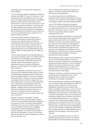 Free Culture / Culture Libre // Lawrence Lessig


électroniques, alors la vie privée d'hier induite par la          Ainsi, la pratique du code propriétaire commença à se
friction disparaît.                                               répandre, et au début des années 1980, Stallman s'est
                                                                  trouvé entouré de code propriétaire.
C'est cette réalité qui explique la campagne de nombreuses
personnes pour définir la "vie privée" sur Internet. C'est la     Le monde du logiciel libre avait été effacé par un
reconnaissance que la technologie peut enlever ce que la          changement dans l'économie de l'informatique. Et comme
friction nous donnait auparavant qui pousse de nombreuses         il le croyait, si il n'y faisait rien, alors la liberté de changer
personnes à militer pour des lois pour faire ce que la            et de partager le logiciel serait fondamentalement affaiblie.
friction faisait207. Et que vous soyez en faveur de ces loi ou
                                                                  Ainsi, en 1984, Stallman commença un projet pour
pas, c'est le motif qui est important ici. Nous devons faire
                                                                  construire un système d'exploitation libre, afin qu'au moins
des étapes affirmatives pour sécuriser un type de liberté
                                                                  une souche de logiciel libre survive. C'était la naissance du
qui était passivement fourni auparavant. Un changement
                                                                  projet GNU, dans lequel le noyau "Linux" de Linus
dans la technologie force maintenant ceux qui croient en la
                                                                  Torvald a été ajouté pour produire le système
vie privée à agir affirmativement où, auparavant, la vie
                                                                  d'exploitation GNU/Linux.
privée était donnée par défaut.
                                                                  La technique de Stallman était d'utiliser la loi du copyright
Une histoire similaire pourrait être racontée sur la
                                                                  dans un monde de logiciel qui devait être gardé libre. Le
naissance du mouvement du logiciel libre. Quand les
                                                                  logiciel contracté sous la GPL de la Free Software
ordinateurs avec logiciels furent mis à disposition
                                                                  Foundation ne peut pas être modifié et distribué à moins
commercialement pour la première fois, le logiciel - à la
                                                                  que le code source de ce logiciel soit rendu également
fois le code source et les binaires - était libre. Vous ne
                                                                  disponible. Ainsi, quiconque réutilisant un logiciel sous
pouviez pas faire tourner un programme écrit pour une
                                                                  GPL doit rendre sa réutilisation libre également. Cela
machine Data General sur une machine IBM, donc Data
                                                                  assurerait, croyait Stallman, qu'une écologie de code se
General et IBM ne se préoccupaient pas de contrôler leur
                                                                  développerait en restant libre pour que d'autres la réutilise.
logiciel.
                                                                  son but fondamental était la liberté; le code créatif
C'était le monde dans lequel était né Richard Stallman, et        innovateur était un effet secondaire.
alors qu'il était chercheur au MIT, il s'est attaché à aimer la
                                                                  Stallman faisait ainsi pour le logiciel ce que les défenseurs
communauté qui s'est développée quand on était libre
                                                                  de la vie privée font maintenant pour la vie privée. Il
d'explorer et de bricoler le logiciel qui tournait sur les
                                                                  cherchait un moyen de reconstruire une sorte de liberté qui
machines. Étant lui-même d'un genre malin, et un
                                                                  était prise pour acquise auparavant. À travers l'utilisation
programmeur talentueux, Stallman s'était habitué à
                                                                  affirmative de licences qui lient du code sous copyright,
dépendre de la liberté d'ajouter et de modifier le travail
                                                                  Stallman récupérait affirmativement un espace où le
d'autres personnes.
                                                                  logiciel libre survivrait. Il protégeait activement ce qui
Dans une configuration universitaire, tout du moins, ce           était auparavant passivement garanti.
n'est pas une idée terriblement radicale. Dans une section
                                                                  Finalement, considérez un exemple très récent qui résonne
de mathématiques, quiconque était libre de bricoler une
                                                                  plus directement avec l'histoire de ce livre. C'est le
preuve que quelqu'un offrait. Si vous aviez une meilleure
                                                                  changement dans la manière dont les journaux
manière de prouver un théorème, vous pouviez prendre ce
                                                                  universitaires et scientifiques sont produits.
que quelqu'un d'autre avait fait et le changer. Dans une
section d'humanité, si vous pensiez que la traduction faite       Alors que les technologies numériques se développaient, il
par un collègue d'un texte récemment découvert était              devint évident pour beaucoup qu'imprimer des milliers de
imparfaite, vous étiez libre de l'améliorer. Ainsi, pour          copies de journaux chaque mois et les envoyer aux
Stallman, il semblait évident que vous puissiez être libre        bibliothèques n'était peut-être pas la manière la plus
de bricoler et d'améliorer un code qui tournait sur une           efficace de distribuer la connaissance. Au lieu de cela, les
machine. Ceci, également, était de la connaissance.               journaux deviennent de plus en plus électroniques, et les
Pourquoi ne serait-il pas ouvert à la critique comme quoi         bibliothèques et leurs utilisateurs se voient donner l'accès à
que ce soit d'autre ?                                             ces journaux électroniques à travers des sites protégés par
                                                                  mot de passe. Quelque chose de similaire à ceci est arrivé
Personne n'a répondu à cette question. À la place,
                                                                  à la loi pendant presque trente ans : Lexis et Westlaw
l'architecture des ventes pour l'informatique a changé.
                                                                  avaient des version électroniques de rapports d'affaires
Comme il est devenu possible d'importer des programmes
                                                                  disponibles pour les membres de leur service. Bien qu'un
d'un système à un autre, il est devenu économiquement
                                                                  jugement de la Cour Suprême ne soit pas sous copyright,
attractif (au moins aux yeux de certains) de cacher le code
                                                                  et que quiconque soit libre d'aller dans une bibliothèque et
de votre programme. De même que les compagnies
                                                                  de la lire, Lexis et Westlaw sont également libres de faire
commençaient à vendre des périphériques pour des
                                                                  payer les utilisateurs pour le privilège d'obtenir l'accès à ce
systèmes mainframes. Si vous pouviez juste prendre le
                                                                  jugement de la Cour Suprême à travers leurs services
pilote de votre imprimante et le copier, alors cela serait
                                                                  respectifs.
plus facile pour moi de vendre une imprimante au marché
que ça le serait pour vous.                                       Il n'y a rien de mal en général avec cela, et en effet, la
                                                                  possibilité de faire payer l'accès même à du contenu du
                                                                  domaine public est une bonne incitation pour que gens

                                                                                                                                  112
 