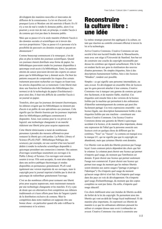 Free Culture / Culture Libre // Lawrence Lessig




                                                                   Reconstruire
développent des manières nouvelles et innovantes de
diffusion de la connaissance. La loi est d'accord, c'est

                                                                   la culture libre :
pourquoi Lexis et Westlaw ont été autorisés à fleurir. Et s'il
n'y a rien de mal à vendre le domaine public, alors il ne

                                                                   une idée
pourrait y avoir rien de mal, en principe, à vendre l'accès à
du contenu qui n'est pas dans le domaine public.
Mais que se passe-t-il si la seule manière d'obtenir l'accès à
                                                                   La même stratégie pourrait être appliquée à la culture, en
des données sociales et scientifiques est à travers des
                                                                   tant que réaction au contrôle croissant effectué à travers la
services propriétaires ? Que se passe-t-il si personne n'a la
                                                                   loi et la technologie.
possibilité de parcourir ces données excepté en payant un
abonnement ?                                                       Arrive Creative Commons. Creative Commons est une
                                                                   société à but non lucratif fondée dans le Massachusetts,
Comme beaucoup commencent à le remarquer, c'est de
                                                                   mais avec son siège à l'Université de Stanford. Son but est
plus en plus la réalité des journaux scientifiques. Quand
                                                                   de construire une couche de copyright raisonnable par-
ces journaux étaient distribués sous forme de papier, les
                                                                   dessus les extrêmes qui règnent actuellement. Elle le fait
bibliothèques pouvaient rendre les journaux disponibles à
                                                                   en rendant facile aux gens la réutilisation des oeuvres
quiconque avait accès à la bibliothèque. Ainsi, les patients
                                                                   d'autres personnes. De simples étiquettes, liées à des
atteints de cancer pouvaient devenir des experts en cancer
                                                                   descriptions humainement lisibles, liées à des licences
parce que la bibliothèque leur y donnait accès. Ou bien les
                                                                   “blindées”, rendent ceci possible.
patients essayant de comprendre les risques d'un certain
traitement pouvaient rechercher ces risques en lisant tous         Simples - ce qui signifie sans personne intermédiaire, ou
les articles disponibles sur ce traitement. Cette liberté était    sans avocat. En développant un ensemble libre de licences
donc une fonction de l'institution des bibliothèques (les          que les gens peuvent attacher à leur contenu, Creative
normes) et de la technologie du papier (l'architecture) -          Commons vise à marquer une gamme de contenu qui peut
pour ainsi dire, il était très difficile de contrôler l'accès à    être facilement, et de manière fiable, réutilisé. Ces
un journal en papier.                                              étiquettes sont ensuite liées à des versions de la licence
                                                                   lisibles par la machine qui permettent à des ordinateurs
Toutefois, alors que les journaux deviennent électroniques,
                                                                   d'identifier automatiquement du contenu qui peut être
les éditeurs exigent que les bibliothèques ne donnent pas
                                                                   facilement partagé. Ces trois expressions ensemble - une
d'accès à un public de non spécialistes aux journaux. Cela
                                                                   licence légale, une description humainement lisible et des
signifie que les libertés fournies par les journaux imprimés
                                                                   étiquettes lisibles par une machine - constituent une
dans les bibliothèques publiques commencent à
                                                                   licence Creative Commons. Une licence Creative
disparaître. Ainsi, tout comme pour la vie privée et le
                                                                   Commons donne une garantie de liberté à quiconque
logiciel, une technologie changeante et un marché
                                                                   accèdant à la licence, et de manière plus importante, donne
réduisent une liberté prise pour acquise auparavant.
                                                                   une expression de l'idéal que la personne associée aux
Cette liberté rétrécissante a mené de nombreuses                   licences croit en quelque chose de différent que les
personnes à prendre des mesures affirmatives pour                  extrêmes, "Tous" ou "Aucun". Le contenu est marqué avec
restaurer la liberté qui a été perdue. La Public Library of        la marque CC, qui ne signifie pas que le copyright est
Science (PLoS) (NdT : Bibliothèque Publique des                    abandonné, mais que certaines libertés sont données.
sciences), par exemple, est une société à but non lucratif
                                                                   Ces libertés vont au-delà des libertés promises par l'usage
dédiée à rendre la recherche scientifique disponible à
                                                                   loyal. Leurs contours précis dépendent des choix que fait
quiconque possédant une connexion à internet. Des auteurs
                                                                   le créateur. Le créateur peut choisir une licence qui permet
d'ouvrages scientifique soumettent ces ouvrages à la
                                                                   n'importe quel usage, du moment que l'attribution est
Public Library of Science. Ces ouvrages sont ensuite
                                                                   donnée. Il peut choisir une licence qui permet seulement
soumis à revue. S'ils sont acceptés, ils sont alors déposés
                                                                   l'usage non commercial. Il peut choisir une licence qui
dans une archive publique électronique et rendus
                                                                   permet tout usage du moment que les mêmes libertés
disponibles en permanence gratuitement. PLoS vend
                                                                   soient données aux autres usages ("partage et partage à
également une version imprimée de ses ouvrages, mais le
                                                                   l'identique"). Ou n'importe quel usage du moment
copyright pour le journal imprimé n'inhibe pas le droit de
                                                                   qu'aucun usage dérivé n'est fait. Ou n'importe quel usage
quiconque de redistribuer gratuitement l'ouvrage.
                                                                   dans des pays en voie de développement. Ou n'importe
C'est un des nombreux efforts pour restaurer une liberté           quel usage d'échantillonnage, du moment que des copies
prise pour acquise auparavant, mais maintenant menacée             complètes ne sont pas faites. Ou enfin, n'importe quel
par une technologie changeante et les marchés. Il n'y a pas        usage éducatif.
de doute que ces alternatives font compétition aux éditeurs
                                                                   Ces choix établissent ainsi une étendue de libertés au-delà
traditionnels et à leurs efforts pour faire de l'argent à partir
                                                                   du forfait de la loi du copyright. Ils permettent ainsi des
de la distribution exclusive de contenu. Mais la
                                                                   libertés qui vont au-delà de l'usage loyal traditionnel. Et de
compétition dans notre tradition est supposée être une
                                                                   manière plus importante, ils expriment ces libertés de
bonne chose - en particulier quand elle aide à diffuser la
                                                                   manière à ce que les utilisateurs ultérieurs puissent les
connaissance et la science.
                                                                   utiliser et compter dessus sans avoir à embaucher un
                                                                   avocat. Creative Commons vise ainsi à construire une
                                                                                                                                  113
 