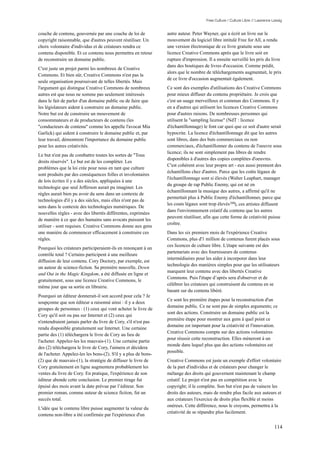 Free Culture / Culture Libre // Lawrence Lessig


couche de contenu, gouvernée par une couche de loi de            autre auteur. Peter Wayner, qui a écrit un livre sur le
copyright raisonnable, que d'autres peuvent réutiliser. Un       mouvement du logiciel libre intitulé Free for All, a rendu
choix volontaire d'individus et de créateurs rendra ce           une version électronique de ce livre gratuite sous une
contenu disponible. Et ce contenu nous permettra en retour       licence Creative Commons après que le livre soit en
de reconstruire un domaine public.                               rupture d'impression. Il a ensuite surveillé les prix du livre
                                                                 dans des boutiques de livres d'occasion. Comme prédit,
C'est juste un projet parmi les nombreux de Creative
                                                                 alors que le nombre de téléchargements augmentait, le prix
Commons. Et bien sûr, Creative Commons n'est pas la
                                                                 de ce livre d'occasion augmentait également.
seule organisation poursuivant de telles libertés. Mais
l'argument qui distingue Creative Commons de nombreux            Ce sont des exemples d'utilisations des Creative Commons
autres est que nous ne somme pas seulement intéressés            pour mieux diffuser du contenu propriétaire. Je crois que
dans le fait de parler d'un domaine public ou de faire que       c'est un usage merveilleux et commun des Commons. Il y
les législateurs aident à construire un domaine public.          en a d'autres qui utilisent les licences Creative Commons
Notre but est de construire un mouvement de                      pour d'autres raisons. De nombreuses personnes qui
consommateurs et de producteurs de contenu (les                  utilisent la "sampling license" (NdT : licence
"conducteurs de contenu" comme les appelle l'avocat Mia          d'échantillonnage) le font car quoi que ce soit d'autre serait
Garlick) qui aident à construire le domaine public et, par       hypocrite. La licence d'échantillonnage dit que les autres
leur travail, démontrent l'importance du domaine public          sont libres, dans des buts commerciaux ou non
pour les autres créativités.                                     commerciaux, d'échantillonner du contenu de l'oeuvre sous
                                                                 licence; ils ne sont simplement pas libres de rendre
Le but n'est pas de combattre toutes les sortes de "Tous
                                                                 disponibles à d'autres des copies complètes d'oeuvres.
droits réservés". Le but est de les compléter. Les
                                                                 C'est cohérent avec leur propre art - eux aussi prennent des
problèmes que la loi crée pour nous en tant que culture
                                                                 échantillons chez d'autres. Parce que les coûts légaux de
sont produits par des conséquences folles et involontaires
                                                                 l'échantillonnage sont si élevés (Walter Leaphart, manager
de lois écrites il y a des siècles, appliquées à une
                                                                 du groupe de rap Public Enemy, qui est né en
technologie que seul Jefferson aurait pu imaginer. Les
                                                                 échantillonnant la musique des autres, a affirmé qu'il ne
règles aurait bien pu avoir du sens dans un contexte de
                                                                 permettait plus à Public Enemy d'échantillonner, parce que
technologies d'il y a des siècles, mais elles n'ont pas de
                                                                 les couts légaux sont trop élevés 208), ces artistes diffusent
sens dans le contexte des technologies numériques. De
                                                                 dans l'environnement créatif du contenu que les autres
nouvelles règles - avec des libertés différentes, exprimées
                                                                 peuvent réutiliser, afin que cette forme de créativité puisse
de manière à ce que des humains sans avocats puissent les
                                                                 croître.
utiliser - sont requises. Creative Commons donne aux gens
une manière de commencer efficacement à construire ces           Dans les six premiers mois de l'expérience Creative
règles.                                                          Commons, plus d'1 million de contenus furent placés sous
                                                                 ces licences de culture libre. L'étape suivante est des
Pourquoi les créateurs participeraient-ils en renonçant à un
                                                                 partenariats avec des fournisseurs de contenus
contrôle total ? Certains participent à une meilleure
                                                                 intermédiaires pour les aider à incorporer dans leur
diffusion de leur contenu. Cory Doctory, par exemple, est
                                                                 technologie des manières simples pour que les utilisateurs
un auteur de science-fiction. Sa première nouvelle, Down
                                                                 marquent leur contenu avec des libertés Creative
and Out in the Magic Kingdom, a été diffusée en ligne et
                                                                 Commons. Puis l'étape d’après sera d'observer et de
gratuitement, sous une licence Creative Commons, le
                                                                 célébrer les créateurs qui construisent du contenu en se
même jour que sa sortie en librairie.
                                                                 basant sur du contenu libéré.
Pourquoi un éditeur donnerait-il son accord pour cela ? Je
                                                                 Ce sont les première étapes pour la reconstruction d'un
soupçonne que son éditeur a raisonné ainsi : il y a deux
                                                                 domaine public. Ce ne sont pas de simples arguments; ce
groupes de personnes : (1) ceux qui vont acheter le livre de
                                                                 sont des actions. Construire un domaine public est la
Cory qu'il soit ou pas sur Internet et (2) ceux qui
                                                                 première étape pour montrer aux gens à quel point ce
n'entendraient jamais parler du livre de Cory, s'il n'est pas
                                                                 domaine est important pour la créativité et l'innovation.
rendu disponible gratuitement sur Internet. Une certaine
                                                                 Creative Commons compte sur des actions volontaires
partie des (1) téléchargera le livre de Cory au lieu de
                                                                 pour réussir cette reconstruction. Elles mèneront à un
l'acheter. Appelez-les les mauvais-(1). Une certaine partie
                                                                 monde dans lequel plus que des actions volontaires est
des (2) téléchargera le livre de Cory, l'aimera et décidera
                                                                 possible.
de l'acheter. Appelez-les les bons-(2). S'il y a plus de bons-
(2) que de mauvais-(1), la stratégie de diffuser le livre de     Creative Commons est juste un exemple d'effort volontaire
Cory gratuitement en ligne augmentera probablement les           de la part d'individus et de créateurs pour changer le
ventes du livre de Cory. En pratique, l'expérience de son        mélange des droits qui gouvernent maintenant le champ
éditeur abonde cette conclusion. Le premier tirage fut           créatif. Le projet n'est pas en compétition avec le
épuisé des mois avant la date prévue par l’éditeur. Son          copyright; il le complète. Son but n'est pas de vaincre les
premier roman, comme auteur de science fiction, fut un           droits des auteurs, mais de rendre plus facile aux auteurs et
succès total.                                                    aux créateurs l'exercice de droits plus flexible et moins
                                                                 onéreux. Cette différence, nous le croyons, permettra à la
L'idée que le contenu libre puisse augmenter la valeur du
                                                                 créativité de se répandre plus facilement.
contenu non-libre a été confirmée par l'expérience d'un

                                                                                                                                114
 