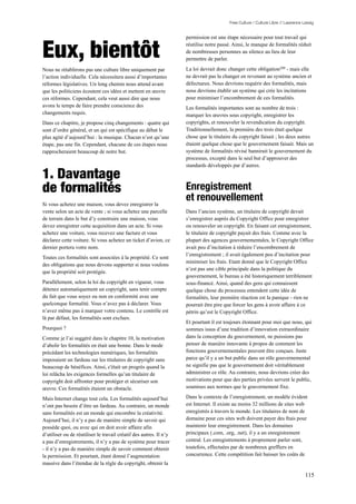 Free Culture / Culture Libre // Lawrence Lessig


                                                                    permission est une étape nécessaire pour tout travail qui


Eux, bientôt                                                        réutilise notre passé. Ainsi, le manque de formalités réduit
                                                                    de nombreuses personnes au silence au lieu de leur
                                                                    permettre de parler.

Nous ne rétablirons pas une culture libre uniquement par            La loi devrait donc changer cette obligation209 - mais elle
l’action individuelle. Cela nécessitera aussi d’importantes         ne devrait pas la changer en revenant au système ancien et
réformes législatives. Un long chemin nous attend avant             défectueux. Nous devrions requérir des formalités, mais
que les politiciens écoutent ces idées et mettent en œuvre          nous devrions établir un système qui crée les incitations
ces réformes. Cependant, cela veut aussi dire que nous              pour minimiser l’encombrement de ces formalités.
avons le temps de faire prendre conscience des                      Les formalités importantes sont au nombre de trois :
changements requis.                                                 marquer les œuvres sous copyright, enregistrer les
Dans ce chapitre, je propose cinq changements : quatre qui          copyrights, et renouveler la revendication du copyright.
sont d’ordre général, et un qui est spécifique au débat le          Traditionnellement, la première des trois était quelque
plus agité d’aujourd’hui : la musique. Chacun n’est qu’une          chose que le titulaire du copyright faisait ; les deux autres
étape, pas une fin. Cependant, chacune de ces étapes nous           étaient quelque chose que le gouvernement faisait. Mais un
rapprocheraient beaucoup de notre but.                              système de formalités révisé bannirait le gouvernement du
                                                                    processus, excepté dans le seul but d’approuver des
                                                                    standards développés par d’autres.

1. Davantage
de formalités                                                       Enregistrement
                                                                    et renouvellement
Si vous achetez une maison, vous devez enregistrer la
vente selon un acte de vente ; si vous achetez une parcelle         Dans l’ancien système, un titulaire de copyright devait
de terrain dans le but d’y construire une maison, vous              s’enregistrer auprès du Copyright Office pour enregistrer
devez enregistrer cette acquisition dans un acte. Si vous           ou renouveler un copyright. En faisant cet enregistrement,
achetez une voiture, vous recevez une facture et vous               le titulaire de copyright payait des frais. Comme avec la
déclarez cette voiture. Si vous achetez un ticket d’avion, ce       plupart des agences gouvernementales, le Copyright Office
dernier portera votre nom.                                          avait peu d’incitation à réduire l’encombrement de
                                                                    l’enregistrement ; il avait également peu d’incitation pour
Toutes ces formalités sont associées à la propriété. Ce sont
                                                                    minimiser les frais. Etant donné que le Copyright Office
des obligations que nous devons supporter si nous voulons
                                                                    n’est pas une cible principale dans la politique du
que la propriété soit protégée.
                                                                    gouvernement, le bureau a été historiquement terriblement
Parallèlement, selon la loi du copyright en vigueur, vous           sous-financé. Ainsi, quand des gens qui connaissent
détenez automatiquement un copyright, sans tenir compte             quelque chose du processus entendent cette idée de
du fait que vous soyez ou non en conformité avec une                formalités, leur première réaction est la panique - rien ne
quelconque formalité. Vous n’avez pas à déclarer. Vous              pourrait être pire que forcer les gens à avoir affaire à ce
n’avez même pas à marquer votre contenu. Le contrôle est            pétrin qu’est le Copyright Office.
là par défaut, les formalités sont exclues.
                                                                    Et pourtant il est toujours étonnant pour moi que nous, qui
Pourquoi ?                                                          sommes issus d’une tradition d’innovation extraordinaire
Comme je l’ai suggéré dans le chapitre 10, la motivation            dans la conception du gouvernement, ne puissions pas
d’abolir les formalités en était une bonne. Dans le mode            penser de manière innovante à propos de comment les
précédant les technologies numériques, les formalités               fonctions gouvernementales peuvent être conçues. Juste
imposaient un fardeau sur les titulaires de copyright sans          parce qu’il y a un but public dans un rôle gouvernemental
beaucoup de bénéfices. Ainsi, c'était un progrès quand la           ne signifie pas que le gouvernement doit véritablement
loi relâcha les exigences formelles qu’un titulaire de              administrer ce rôle. Au contraire, nous devrions créer des
copyright doit affronter pour protéger et sécuriser son             motivations pour que des parties privées servent le public,
œuvre. Ces formalités étaient un obstacle.                          soumises aux normes que le gouvernement fixe.

Mais Internet change tout cela. Les formalités aujourd’hui          Dans le contexte de l’enregistrement, un modèle évident
n’ont pas besoin d’être un fardeau. Au contraire, un monde          est Internet. Il existe au moins 32 millions de sites web
sans formalités est un monde qui encombre la créativité.            enregistrés à travers le monde. Les titulaires de nom de
Aujourd’hui, il n’y a pas de manière simple de savoir qui           domaine pour ces sites web doivent payer des frais pour
possède quoi, ou avec qui on doit avoir affaire afin                maintenir leur enregistrement. Dans les domaines
d’utiliser ou de réutiliser le travail créatif des autres. Il n’y   principaux (.com, .org, .net), il y a un enregistrement
a pas d’enregistrements, il n’y a pas de système pour tracer        central. Les enregistrements à proprement parler sont,
- il n’y a pas de manière simple de savoir comment obtenir          toutefois, effectuées par de nombreux greffiers en
la permission. Et pourtant, étant donné l’augmentation              concurrence. Cette compétition fait baisser les coûts de
massive dans l’étendue de la règle du copyright, obtenir la

                                                                                                                                  115
 