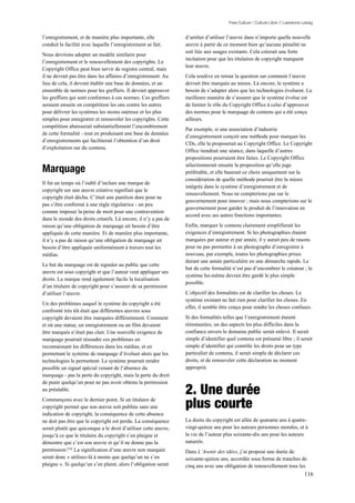 Free Culture / Culture Libre // Lawrence Lessig


l’enregistrement, et de manière plus importante, elle            d’arrêter d’utiliser l’œuvre dans n’importe quelle nouvelle
conduit la facilité avec laquelle l’enregistrement se fait.      œuvre à partir de ce moment bien qu’aucune pénalité ne
                                                                 soit liée aux usages existants. Cela créerait une forte
Nous devrions adopter un modèle similaire pour
                                                                 incitation pour que les titulaires de copyright marquent
l’enregistrement et le renouvellement des copyrights. Le
                                                                 leur œuvre.
Copyright Office peut bien servir de registre central, mais
il ne devrait pas être dans les affaires d’enregistrement. Au    Cela soulève en retour la question sur comment l’œuvre
lieu de cela, il devrait établir une base de données, et un      devrait être marquée au mieux. Là encore, le système a
ensemble de normes pour les greffiers. Il devrait approuver      besoin de s’adapter alors que les technologies évoluent. La
les greffiers qui sont conformes à ces normes. Ces greffiers     meilleure manière de s’assurer que le système évolue est
seraient ensuite en compétition les uns contre les autres        de limiter le rôle du Copyright Office à celui d’approuver
pour délivrer les systèmes les moins onéreux et les plus         des normes pour le marquage de contenu qui a été conçu
simples pour enregistrer et renouveler les copyrights. Cette     ailleurs.
compétition abaisserait substantiellement l’encombrement
                                                                 Par exemple, si une association d’industrie
de cette formalité - tout en produisant une base de données
                                                                 d’enregistrement conçoit une méthode pour marquer les
d’enregistrements qui faciliterait l’obtention d’un droit
                                                                 CDs, elle la proposerait au Copyright Office. Le Copyright
d’exploitation sur du contenu.
                                                                 Office tiendrait une séance, dans laquelle d’autres
                                                                 propositions pourraient être faites. Le Copyright Office

Marquage
                                                                 sélectionnerait ensuite la proposition qu’elle juge
                                                                 préférable, et elle baserait ce choix uniquement sur la
                                                                 considération de quelle méthode pourrait être la mieux
Il fut un temps où l’oubli d’inclure une marque de
                                                                 intégrée dans le système d’enregistrement et de
copyright sur une œuvre créative signifiait que le
                                                                 renouvellement. Nous ne compterions pas sur le
copyright était déchu. C’était une punition dure pour ne
                                                                 gouvernement pour innover ; mais nous compterions sur le
pas s’être conformé à une règle régulatrice - un peu
                                                                 gouvernement pour garder le produit de l’innovation en
comme imposer la peine de mort pour une contravention
                                                                 accord avec ses autres fonctions importantes.
dans le monde des droits créatifs. Là encore, il n’y a pas de
raison qu’une obligation de marquage ait besoin d’être           Enfin, marquer le contenu clairement simplifierait les
appliquée de cette manière. Et de manière plus importante,       exigences d’enregistrement. Si les photographies étaient
il n’y a pas de raison qu’une obligation de marquage ait         marquées par auteur et par année, il y aurait peu de rasons
besoin d’être appliquée uniformément à travers tout les          pour ne pas permettre à un photographe d’enregistrer à
médias.                                                          nouveau, par exemple, toutes les photographies prises
                                                                 durant une année particulière en une démarche rapide. Le
Le but du marquage est de signaler au public que cette
                                                                 but de cette formalité n’est pas d’encombrer le créateur ; le
œuvre est sous copyright et que l’auteur veut appliquer ses
                                                                 système lui-même devrait être gardé le plus simple
droits. La marque rend également facile la localisation
                                                                 possible.
d’un titulaire de copyright pour s’assurer de sa permission
d’utiliser l’œuvre.                                              L’objectif des formalités est de clarifier les choses. Le
                                                                 système existant ne fait rien pour clarifier les choses. En
Un des problèmes auquel le système du copyright a été
                                                                 effet, il semble être conçu pour rendre les choses confuses.
confronté très tôt était que différentes œuvres sous
copyright devaient être marquées différemment. Comment           Si des formalités telles que l’enregistrement étaient
et où une statue, un enregistrement ou un film devaient          réinstaurées, un des aspects les plus difficiles dans la
être marqués n’était pas clair. Une nouvelle exigence de         confiance envers le domaine public serait enlevé. Il serait
marquage pourrait résoudre ces problèmes en                      simple d’identifier quel contenu est présumé libre ; il serait
reconnaissant les différences dans les médias, et en             simple d’identifier qui contrôle les droits pour un type
permettant le système de marquage d’évoluer alors que les        particulier de contenu, il serait simple de déclarer ces
technologies le permettent. Le système pourrait rendre           droits, et de renouveler cette déclaration au moment
possible un signal spécial venant de l’absence du                approprié.
marquage - pas la perte du copyright, mais la perte du droit
de punir quelqu’un pour ne pas avoir obtenu la permission
au préalable.
                                                                 2. Une durée
Commençons avec le dernier point. Si un titulaire de
copyright permet que son œuvre soit publiée sans une             plus courte
indication de copyright, la conséquence de cette absence
ne doit pas être que le copyright est perdu. La conséquence      La durée du copyright est allée de quarante ans à quatre-
serait plutôt que quiconque a le droit d’utiliser cette œuvre,   vingt-quinze ans pour les auteurs personnes morales, et à
jusqu’à ce que le titulaire du copyright s’en plaigne et         la vie de l’auteur plus soixante-dix ans pour les auteurs
démontre que c’est son œuvre et qu’il ne donne pas la            naturels.
permission.210 La signification d’une œuvre non marquée          Dans L’Avenir des idées, j’ai proposé une durée de
serait donc « utilisez-là à moins que quelqu’un ne s’en          soixante-quinze ans, accordée sous forme de tranches de
plaigne ». Si quelqu’un s’en plaint, alors l’obligation serait   cinq ans avec une obligation de renouvellement tous les
                                                                                                                                116
 