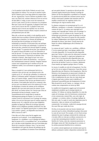Free Culture / Culture Libre // Lawrence Lessig


c’est la manière la plus facile d’obtenir un accès à une         qui sera partie demain. La question ne devrait pas être
large palette de contenu. Il ne sera pas la manière la plus      comment réguler Internet pour éliminer le partage de
facile d’obtenir accès à une large palette de contenu dans       fichiers (le Net fera disparaître ce problème en évoluant).
dix ans. Aujourd’hui, l’accès à Internet est pénible et lent -   La question devrait plutôt être comment assurer que les
nous, aux États-Unis, sommes chanceux d’avoir un service         artistes soient payés, pendant cette transition entre les
de haut débit à 1 méga, et nous avons très rarement un           modèles commerciaux du vingtième siècle et les
service à cette vitesse à la fois en émission et en réception.   technologies du vingt-et-unième siècle.
Bien que l’accès sans fil augmente, la plupart d’entre nous
                                                                 La réponse commence en reconnaissant qu’il y a ici
avons accès à travers des fils. La plupart d’entre nous
                                                                 différents « problèmes » à résoudre. Commençons par le
obtenons accès à travers une machine avec un clavier.
                                                                 contenu de type D - le contenu sans copyright ou le
L’idée d’un Internet toujours allumé, toujours connecté est
                                                                 contenu sous copyright que l’artiste veut voir partagé. Le
principalement juste une idée.
                                                                 « problème » avec ce contenu est de s’assurer que la
Mais elle va devenir une réalité, et cela signifiera que la      technologie qui permettra ce genre de partage ne soit pas
manière dont nous accédons à Internet aujourd’hui est une        rendue illégale. Vous pouvez le penser de cette manière :
technologie en transition. Les faiseurs de politique ne          les cabines téléphoniques sont utilisées pour délivrer les
devraient pas faire de politique sur la base d’une               demandes de rançon, sans doute. Il serait mauvais de
technologie en transition. Ils devraient faire une politique     bannir les cabines téléphoniques afin d’éliminer les
sur la base d’où se dirige une technologie. La question ne       enlèvements.
devrait pas être, comment la loi devrait réguler le partage
                                                                 Le contenu de type C soulève un « problème » différent.
dans ce monde ? La question devrait être, que requiérera la
                                                                 C’est du contenu qui était, à une époque, publié et qui
loi quand le réseau deviendra ce qu’il est clairement en
                                                                 n’est plus disponible. Il n’est peut-être plus disponible
train de devenir ? Ce réseau est un réseau dans lequel toute
                                                                 parce que l’artiste n’a plus assez de valeur pour la maison
machine fonctionnant à l’électricité est destinée a être
                                                                 de disques avec laquelle il a signé pour transporter son
connectée à internet ; dans lequel où que vous soyez -
                                                                 œuvre. Ou il n’est peut-être plus disponible parce que
excepté peut-être le désert des Rocheuses - vous pouvez
                                                                 l’œuvre est oubliée. De toutes les façons, le but de la loi
être instantanément connecté à Internet. Imaginez Internet
                                                                 devrait être de faciliter l’accès à ce contenu, idéalement
comme aussi omniprésent que le meilleur service de
                                                                 d’une manière qui rapporte quelque chose à l’artiste.
téléphonie mobile, où en actionnant un appareil, vous êtes
connecté.                                                        Ici encore, le modèle est celui de la bouquinerie. Une fois
                                                                 qu’un livre est en rupture d’impression, il peut être encore
Dans ce monde-là, il sera extrêmement facile de se
                                                                 disponible dans des librairies et des bouquineries. Mais les
connecter à des services qui vous donnent accès à du
                                                                 librairies et les bouquineries ne payent pas le titulaire du
contenu sur le vif - tels que des webradios, le contenu est
                                                                 copyright quand quelqu’un lit ou achète un livre épuisé.
diffusé à l’utilisateur quand l’utilisateur le demande. Ici,
                                                                 Cela a complètement du sens, bien sûr, étant donné que
donc, est le point critique : quand il devient extrêmement
                                                                 n’importe quel autre système serait si pénible qu’il
facile de se connecter à des services qui donnent accès à
                                                                 éliminerait la possibilité pour des bouquineries d’exister.
du contenu, il deviendra plus facile de se connecter à des
                                                                 Mais du point de vue de l’auteur, ce « partage » de son
services qui vous donnent accès à du contenu qu’il le sera
                                                                 contenu sans compensation est moins qu’idéal.
de télécharger et stocker du contenu sur les nombreux
appareils que vous aurez pour jouer du contenu. Il sera          Le modèle de la bouquinerie suggère que la loi pourrait
plus facile, en d’autres termes, de s’inscrire que d’être un     simplement considérer que la musique épuisée est
gestionnaire de base de donnée, comme l’est                      similaire. Si l’éditeur ne rend pas disponible à la vente des
essentiellement tout le monde dans le monde du                   copies de la musique, alors les fournisseurs commerciaux
téléchargement-partage de Napster. Les services de               et non commerciaux seraient libre, sous cette règle, de
contenu seront en concurrence avec le partage de contenu,        « partager » ce contenu, même si le partage implique de
même si les services font payer pour le contenu auquel ils       faire une copie. La copie ici serait sans importance pour la
donnent accès. Il y a déjà des services pour téléphones          transaction ; dans un contexte où la publication
portables au Japon qui offrent de la musique (payante)           commerciale s’est terminée, vendre de la musique devrait
diffusée sur les téléphones portables (améliorés avec des        être aussi libre que vendre des livres.
prises casque). Les Japonais payent pour ce contenu même         Ou bien, la loi pourrait créer une licence statutaire qui
si du contenu « gratuit » est disponible sous forme de           assurerait que les artistes obtiendraient quelque chose pour
MP3s à travers le web216.                                        la vente de leur travail. Par exemple, si la loi fixait un taux
Cette idée sur le futur a pour but de suggérer une               statutaire bas pour le partage commercial de contenu qui
perspective sur le présent : il est catégoriquement              n’est plus offert en vente par un éditeur commercial, et si
temporaire. Le « problème » avec le partage de fichiers -        ce taux était automatiquement transféré à un trust au
dans la mesure où il y a un problème réel - est un problème      bénéfice de l’artiste, alors des commerces pourraient se
qui va de plus en plus disparaître alors qu’il deviendra plus    développer autour de l’idée du partage de ce contenu, et
facile de se connecter à Internet. Ainsi, c’est une erreur       les artistes pourraient bénéficier de ce commerce.
extraordinaire de la part des faiseurs de politique que de       Ce système créerait également une incitation pour que les
« résoudre » ce problème à la lumière d’une technologie          éditeurs continuent à mettre à disposition commerciale les

                                                                                                                                119
 