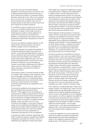 Free Culture / Culture Libre // Lawrence Lessig


œuvres. Des œuvres qui sont commercialement                      Fisher imagine que sa proposition remplacerait le système
disponibles ne seraient pas soumises à cette licence. Ainsi,     de copyright existant. J’imagine qu’elle complémenterait
les éditeurs pourraient protéger le droit de faire payer ce      le système existant. Le but de la proposition serait de
qu’ils veulent pour du contenu si ils continuent à mettre à      faciliter la compensation dans la mesure où le mal causé
disposition commerciale l’œuvre. Mais s’ils ne continuent        pourrait être montré. Cette compensation serait temporaire,
pas, et si au lieu de cela, les disques durs des ordinateurs     visant à faciliter une transition entre les régimes. Et elle
de fans du monde entier la gardent vivante, alors tout           requerrait un renouvellement après quelques années. Si
honoraire dû pour une telle copie devrait être moins élevée      elle continue à être pertinente pour faciliter les échanges
que le montant dû à un éditeur commercial.                       libres de contenu, soutenus par un système de taxation,
                                                                 alors elle peut être continuée. Si cette forme de protection
Le cas difficile est celui du contenu de type A et B, et là
                                                                 n’est plus nécessaire, alors le système pourrait sombrer
encore, ce cas est difficile seulement parce que la portée
                                                                 dans l’ancien système de contrôle de l’accès.
du problème va changer au fil du temps, alors que les
technologies pour accéder au contenu changeront. La              Fisher rechignerait à l’idée de permettre au système de
solution de la loi devrait être aussi flexible que le            sombrer. Son but n’est pas juste d’assurer que les artistes
problème, en comprenant que nous sommes au cœur d’une            soient payés, mais également d’assurer que le système
transformation radicale dans la technologie de livraison et      soutient la portée de « démocratie sémiotique » la plus
d’accès au contenu.                                              large possible. Mais les objectifs de la démocratie
                                                                 sémiotique seraient satisfaits si d’autres changements que
Voici donc une solution qui semblera à première vue très
                                                                 j’ai décrits étaient accomplis - en particulier, les limites
étrange des deux côtés de cette guerre, mais qui à la
                                                                 des usages dérivés. Un système qui ferait simplement
réflexion, je suggère, devrait avoir quelque sens.
                                                                 payer pour l’accès n’encombrerait pas la démocratie
Dénuée de la rhétorique sur la sainteté de la propriété, la      sémiotique s’il y avait peu de limitations sur ce que l’on
revendication basique de l’industrie du contenu est la           aurait le droit de faire avec le contenu lui-même.
suivante : une nouvelle technologie (Internet) a causé du
                                                                 Il ne fait pas de doute qu’il serait difficile de calculer la
mal à un ensemble de droits qui sécurisent le copyright. Si
                                                                 mesure véritable du « mal » causé à une industrie. Mais la
ces droits doivent être protégés, alors l’industrie du
                                                                 difficulté de faire ce calcul serait surpassée par le bénéfice
contenu devrait obtenir compensation pour ce mal. Tout
                                                                 de faciliter l’innovation. Ce système de compensation en
comme la technologie du tabac a causé du mal à la santé
                                                                 arrière-plan n’aurait pas non plus besoin d’interférer avec
de millions d’Américains, ou que la technologie de
                                                                 des propositions innovantes telles que le MusicStore
l’amiante a causé de graves maladies pour des milliers de
                                                                 d’Apple. Comme l’ont prédit les experts quand Apple a
mineurs, alors, de la même façon, la technologie des
                                                                 lancé le MusicStore, il pourrait battre le « gratuit » en étant
réseaux numériques a causé du mal aux intérêts de
                                                                 plus facile que ne l’est le gratuit. Cela s’est avéré correct :
l’industrie du contenu.
                                                                 Apple a vendu des millions de chansons même au prix très
J’aime Internet, et donc je n’aime pas l’assimiler au tabac      élevé de 99 cents par chanson. (À 99 cents, le coût est
ou à l’amiante. Mais l’analogie est juste du point de vue de     équivalent à un prix de CD par chanson, bien que les
la loi. Et elle suggère une réponse juste : plutôt que de        maisons de disques n’ont aucun des coûts d’un CD à
chercher à détruire Internet, ou les technologies p2p qui        payer). La décision d’Apple a été contrée par Real
causent actuellement du mal aux fournisseurs de contenu          Networks, qui offre de la musique à seulement 79 centimes
sur Internet, nous devrions trouver une manière                  par chanson. Et il y aura sans aucun doute une grande
relativement simple de donner une compensation à ceux            compétition pour offrir et vendre de la musique en ligne.
qui sont victimes.
                                                                 Cette compétition s’est déjà produite dans le contexte de la
L’idée serait une modification d’une proposition qui a été       musique « gratuite » des systèmes p2p. Comme l’ont su les
lancée par William Fisher, professeur de droit à                 vendeurs de télévision par câble pendant trente ans, et les
Harvard 217. Fisher suggère une voie très intelligente de        vendeurs d’eau en bouteille pendant plus longtemps que
contournement de l’impasse actuelle d’Internet. Selon son        cela, il n’est pas du tout impossible d’« être en compétition
plan, tout contenu pouvant être transmis numériquement           contre le gratuit ». En effet, la compétition incite plutôt les
serait (1) marqué avec un filigrane numérique (ne vous           concurrents à offrir des produits nouveaux et meilleurs.
faites pas de souci sur la facilité avec laquelle on peut leur   C’est précisément le but du marché compétitif. Ainsi à
échapper ; comme vous allez le voir, il n’y a pas                Singapour, bien que le piratage soit effréné, les salles de
d’incitation à leur échapper). Une fois que le contenu est       cinéma sont souvent luxueuses - avec des sièges
marqué, alors des entrepreneurs développeraient (2) des          « première classe », et des repas servis pendant que vous
systèmes pour surveiller combien d’exemplaires de chaque         regardez un film - alors qu’elles luttent et réussissent à
contenu seraient distribués. Sur la base de ces nombres,         trouver des manières de faire compétition avec le
alors (3) les artistes recevraient compensation. La              « gratuit ».
compensation serait payée par (4) une taxe appropriée.
                                                                 Ce régime de compétition, avec un écran arrière pour
La proposition de Fisher est prudente et approfondie. Elle       assurer que les artistes ne perdent pas, faciliterait une
soulève un million de questions, auxquelles pour la plupart      grande quantité d’innovation dans la distribution de
il répond dans son prochain livre Promises to Keep. La           contenu. Cette compétition continuerait à réduire le
modification que j’apporterais est relativement simple :         partage de type A. Elle inspirerait un éventail
                                                                                                                                120
 