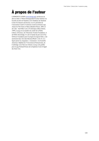 Free Culture / Culture Libre // Lawrence Lessig




À propos de l’auteur
LAWRENCE LESSIG (www.lessig.org), professeur de
droit et John A. Wilson Distinguished Faculty Scholar à la
Faculté de droit de Stanford, est le fondateur du Stanford
Center for Internet and Society et est le président de
l’association Creative Commons (creativecommons.org).
Auteur de The Future of Ideas (Random House, 2001) et
de Code : And Other Laws of Cyberspace (Basic Books,
1999), Lessig est un membre du comité de la Public
Library of Science, de l’Electronic Frontier Foundation, et
de Public Knowledge. Il a été le lauréat du prix de la Free
Software Foundation pour le progrès du logiciel libre, a été
mentionné deux fois dans BusinessWeek’s e.biz 25, et a
figuré parmi les cinquantes « visionnaires » de Scientific
American. Diplômé de l’Université de Pennsylvanie, de
Cambridge et de Yale Law School, Lessig a été greffier
pour le juge Richard Posner de la Septième Court d’Appel
des Etats Unis.




                                                                                                         124
 