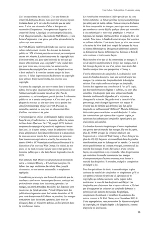 Free Culture / Culture Libre // Lawrence Lessig


Ceci est une forme de créativité. C'est une forme de           Les Américains ont tendance à faire peu de cas de cette
créativité dont nous devons nous souvenir et nous réjouir.     forme culturelle. La bande dessinée est une caractéristique
Certains diront qu'il n'existe de créativité que de cette      peu attrayante de notre culture. Nous avons peu de chance
sorte. Il n'est pas nécessaire d'aller si loin pour en         de bien comprendre les mangas, parce que nous sommes
reconnaître l'importance. Nous pourrions l'appeler « la        peu nombreux a avoir déjà lu quelque chose qui ressemble
créativité Disney », quoique ce serait un peu fallacieux.      à ces authentiques « nouvelles graphiques ». Pour les
C'est, plus précisément, « la créativité Walt Disney » : une   Japonais, les mangas embrassent tous les aspects de la vie
forme d'expression et de génie qui utilise et transforme la    sociale. Pour nous, la bande dessinée évoque des hommes
culture qui nous entoure.                                      en collants ridicules. Et de toute façon, ce n'est pas comme
                                                               si le métro de New York était rempli de lecteurs de Joyce
En 1928, Disney était libre de fonder ses oeuvres sur une
                                                               ou même d'Hemingway. Des gens de différentes cultures
culture relativement récente. Les travaux du domaine
                                                               se distraient de façons différentes; les Japonais le font de
public en 1928 n'étaient pas très anciens et par conséquent
                                                               cette curieuse et intéressante façon.
encore très vivants. La durée moyenne du copyright était
d'environ trente ans, pour cette minorité de travaux qui       Mais mon but n'est pas ici de comprendre les mangas. Il
étaient effectivement sous copyright 23. Cela voulait dire     est de décrire un phénomène à propos des mangas, tout à
que pour trente ans, en moyenne, les auteurs ou les            fait étrange du point de vue d'un juriste, mais tout à fait
détenteurs du copyright d'une oeuvre de l'esprit avait un      familier analysé dans une perspective « Disney ».
« droit exclusif » à contrôler certains usages de leurs
                                                               C'est le phénomène des doujinshis. Les doujinshis sont
oeuvres. Il fallait la permission du détenteur du copyright
                                                               aussi des bandes dessinées, mais une sorte de copie des
pour utiliser, d'une façon limitée, les oeuvres sous
                                                               mangas. La création des doujinshis obéit à des règles
copyright.
                                                               strictes. Une copie conforme n'est pas un doujinshi;
Au terme du copyright, une oeuvre entre dans le domaine        l'artiste doit apporter une contribution à l'art qu'il copie,
public. Il n'est plus nécessaire d'avoir une permission pour   par des transformations légères et subtiles, ou alors plus
l'utiliser ou fonder un autre travail sur elle. Pas de         sensibles. Un doujinshi peut ainsi utiliser une bande
permission, et, par conséquent, pas de juristes. Le domaine    dessinée traditionnelle répandue, et la reprendre en
public est un « terrain sans juristes ». C'est ainsi que la    changeant le scénario. Ou garder tout le caractère d'un
plupart des travaux du dix-neuvième siècle purent être         personnage, mais changer légèrement son aspect. Il
utilisés librement par Disney en 1928. Puissant ou             n'existe pas de formule qui définit ce qui fait qu'un
misérable, autorisé ou non, tout un chacun était libre         doujinshi est suffisamment "différent". Mais la différence
d'utiliser ces travaux à sa guise.                             doit exister pour caractériser un vrai doujinshi. Il existe
                                                               des commissions qui rejettent les vulgaires copies, et
C'est ainsi que les choses se déroulaient depuis toujours.
                                                               autorisent les authentiques doujinshis à participer à des
Jusqu'à une période récente, le domaine public n'a jamais
                                                               expositions spécialisées.
été bien loin à l'horizon. De 1790 jusqu'à 1978, la durée
moyenne du copyright n'a jamais été supérieure à trente        Ces bandes dessinées inspirées par d'autres représentent
deux ans. En d'autres termes, toutes les créations vieilles    une grosse part du marché des mangas. De tout le Japon,
d'une génération et demi étaient librement à la disposition    plus de 33 000 groupes de créateurs réalisent ces
de tous sans avoir besoin de la permission de personne.        fragments de « créativité Walt Disney ». Deux fois par an,
Pour donner une équivalence actuelle, les oeuvres des          plus de 450 000 Japonais se rassemblent dans de grandes
années 1960 et 1970 seraient actuellement librement à la       manifestations pour les échanger et les vendre. Ce marché
disposition d'un nouveau Walt Disney. En réalité, de nos       existe parallèlement au courant principal, commercial, du
jours, on ne peut présumer qu'une oeuvre fait partie du        marché des mangas. Il est à l'évidence, d'une certaine
domaine public que si elle date d'avant la grande crise de     façon, en compétition avec ce marché. Mais les personnes
1929.                                                          qui contrôlent le marché commercial des mangas
                                                               n'entreprennent pas d'action soutenue pour fermer le
Bien entendu, Walt Disney ne détenait pas de monopole
                                                               marché des doujinshis. Il prospère, malgré la compétition
sur la « créativité Disney ». L'Amérique non plus. En
                                                               et malgré la loi.
dehors des pays totalitaires, la culture libre, jusqu'à
récemment, est une norme universelle, et amplement             Pour les spécialistes du droit, la caractéristique la plus
appliquée.                                                     curieuse du marché des doujinshis est simplement qu'il lui
                                                               soit permis d'exister. D'après la loi japonaise sur le
Considérons par exemple une forme de créativité que de
                                                               copyright, qui reflète, au moins sur le papier, la loi
nombreux Américains tiennent pour bizarre, mais qui est
                                                               américaine, le marché des doujinshis est illégal. Les
profondément ancrée dans la culture japonaise : les
                                                               doujinshis sont clairement des « travaux dérivés ». Il n'est
mangas, un genre de bandes dessinées. Les Japonais sont
                                                               pas d'usage pour les créateurs de doujinshi d'obtenir la
passionnés de bande dessinée. Près de 40 pour cent des
                                                               permission des auteurs de mangas. En pratique,
publications Japonaises sont des bandes dessinées, et 30
                                                               simplement, ils utilisent et modifient les créations des
pour cent des revenus de l'édition en provient. Les mangas
                                                               autres, comme le fit Walt Disney avec Steamboat Bill, Jr.
sont partout dans la société japonaise, dans tous les
                                                               Cette appropriation, sans permission du détenteur original
kiosques; dans les transports publics, on les aperçoit dans
                                                               du copyright, est illégale d'après la loi japonaise, comme
de nombreuses mains.
                                                               d'après la loi américaine.
                                                                                                                               16
 