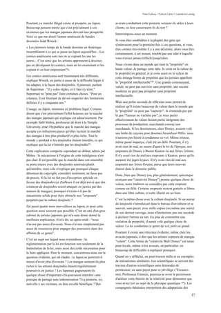 Free Culture / Culture Libre // Lawrence Lessig


Pourtant, ce marché illégal existe et prospère, au Japon.         avocats combattant cette piraterie seraient-ils utiles à leurs
Beaucoup pensent même que c'est précisément à son                 clients, ou leur causeraient-ils du tort ?
existence que les mangas japonais doivent leur prospérité.
                                                                  Interrompons-nous un moment.
Voici ce que me disait l'auteur américain de bandes
dessinées Judd Winick :                                           Si vous êtes semblables à la plupart des gens qui
                                                                  s'intéressent pour la première fois à ces questions, si vous
« Les premiers temps de la bande dessinée en Amérique
                                                                  êtes comme moi-même il y a une décennie, alors vous êtes
ressemblaient à ce qui se passe au Japon aujourd'hui... Les
                                                                  certainement, à cet instant, troublé par une idée à laquelle
comics américains sont nés en se copiant les uns les
                                                                  vous n'aviez jamais réfléchi jusqu'alors.
autres... C'est ainsi que les artistes apprennent à dessiner,
pas en décalquant les comics, mais en les examinant et les        Nous vivons dans un monde qui tient la "propriété" en
copiant et en leur empruntant 24»                                 haute valeur. Je partage cette idée. Je crois en la valeur de
                                                                  la propriété en général, et je crois aussi en la valeur de
Les comics américains sont maintenant très différents,
                                                                  cette étrange forme de propriété que les juristes appellent
explique Winick, en partie à cause de la difficulté légale à
                                                                  la "propriété intellectuelle"26 . Une grande communauté,
les adapter, à la façon des doujinshis. Il poursuit, parlant
                                                                  variée, ne peut pas survivre sans propriété; une société
de Superman : "il y a des règles, et il faut s'y tenir."
                                                                  moderne ne peut pas prospérer sans propriété
Superman ne "peut pas" faire certaines choses. "Pour un
                                                                  intellectuelle.
créateur, il est frustrant de devoir respecter des limitations
définies il y a cinquante ans."                                   Mais une petite seconde de réflexion nous permet de
                                                                  réaliser qu'il existe beaucoup de valeur dans le monde que
L'usage, au Japon, minimise ce problème légal. Certains
                                                                  la "propriété" ne peut pas "capturer". Je n'entends pas par
disent que c'est précisément l'effet heureux sur la marché
                                                                  là que "l'amour ne s'achète pas", je veux parler
des mangas japonais qui explique cet adoucissement. Par
                                                                  effectivement de valeur faisant partie intégrante des
exemple Salil Mehra, professeur de droit à la Temple
                                                                  processus de production, marchands comme non
University, émet l'hypothèse que le marché des mangas
                                                                  marchands. Si les dessinateurs, chez Disney, avaient volé
accepte ces infractions parce qu'elles incitent le marché
                                                                  une boîte de crayons pour dessiner Steamboat Willie, nous
des mangas à être plus productif et plus riche. Tout le
                                                                  n'aurions pas hésité à condamner ce vol. Même mineur,
monde y perdrait si les doujinshis étaient interdits, ce qui
                                                                  même passé inaperçu, c'eût été un délit. Pourtant, il n'y
explique que la loi n'interdit pas les doujinshis25.
                                                                  avait rien de mal, au moins d'après la loi de l'époque, aux
Cette explication comporte cependant un défaut, admis par         emprunts de Disney à Buster Keaton ou aux frères Grimm.
Mehra : le mécanisme à l'origine de cette indulgence n'est        Il n'y avait rien de mal aux emprunts à Keaton, parce qu'ils
pas clair. Il est possible que le marché dans son ensemble        auraient été jugés loyaux. Il n'y avait rien de mal aux
se porte mieux avec des doujinshis autorisés plutôt               emprunts aux frères Grimm, parce que leurs oeuvres
qu'interdits, mais cela n'explique pas pourquoi chaque            étaient dans le domaine public.
détenteur de copyright, considéré isolément, ne fasse pas
                                                                  Donc, bien que Disney (ou, plus généralement, quiconque
de procès. Si la loi ne fait pas d'exception spéciale en
                                                                  exerçant une "créativité Disney") prenne quelque chose de
faveur des doujinshis (et d'ailleurs il est déjà arrivé que des
                                                                  valeur, notre tradition ne considère pas cette emprunt
créateurs de doujinshis soient attaqués en justice par des
                                                                  comme un délit. Certains emprunts restent gratuits et libres
auteurs de mangas), pourquoi n'existe-t-il pas de
                                                                  dans une libre culture, et cette liberté est un bien.
mécanisme solide pour faire obstacle aux "emprunts"
perpétrés par la culture doujinshi ?                              C’est la même chose avec la culture doujinshi. Si un auteur
                                                                  de doujinshi s'introduisait dans le bureau d'un éditeur et se
J'ai passé quatre mois merveilleux au Japon, et posé cette
                                                                  sauvait, sans payer, avec mille copies (ou même une seule)
question aussi souvent que possible. C'est un ami d'un gros
                                                                  de son dernier ouvrage, nous n'hésiterions pas une seconde
cabinet de juristes japonais qui m'a sans doute donné la
                                                                  à déclarer l'artiste en tort. En plus de commettre une
meilleure explication. Il m'a dit, un après-midi : "nous
                                                                  violation de propriété, il aurait volé quelque chose de
n'avons pas assez d'avocats. Nous n'avons simplement pas
                                                                  valeur. La loi condamne ce genre de vol, petit ou grand.
assez de ressources pour engager des poursuites dans des
affaires de ce genre".                                            Pourtant il existe une réticence évidente, même chez les
                                                                  avocats japonais, à dire que les artistes copieurs de mangas
C'est un sujet sur lequel nous reviendrons : la
                                                                  "volent". Cette forme de "créativité Walt Disney" est tenue
réglementation par la loi est fonction non seulement de la
                                                                  pour loyale, même si les avocats, en particulier, on
formulation de la loi, mais aussi des coûts nécessaires pour
                                                                  beaucoup de difficultés à expliquer pourquoi.
la faire appliquer. Pour le moment, concentrons-nous sur la
question évidente, qui est éludée : le Japon se porterait-il      Quand on y réfléchit, on peut trouver mille et un exemples
mieux d'avoir plus d'avocats ? Les mangas seraient-ils plus       de mécanismes similaires. Les scientifiques se servent des
riches si les artistes doujinshis étaient régulièrement           travaux d'autres scientifiques sans demander de
poursuivis en justice ? Les Japonais gagneraient-ils              permission, ou sans payer pour ce privilège ("Excusez-
quelque chose d'important s'ils pouvaient interdire cette         moi, Professeur Einstein, pourrais-je avoir la permission
pratique de partage sans indemnisation ? La piraterie, ici,       d'utiliser votre théorie de la relativité pour démontrer que
nuit-elle à ses victimes, ou leur est-elle bénéfique ? Des        vous aviez tort au sujet de la physique quantique ?"). Les
                                                                  compagnies théatrales interprètent des adaptations des

                                                                                                                                  17
 