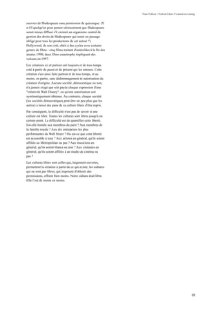 Free Culture / Culture Libre // Lawrence Lessig


oeuvres de Shakespeare sans permission de quiconque. (Y
a-t'il quelqu'un pour penser sérieusement que Shakespeare
serait mieux diffusé s'il existait un organisme central de
gestion des droits de Shakespeare qui serait un passage
obligé pour tous les producteurs de cet auteur ?).
Hollywood, de son coté, obéit à des cycles avec certains
genres de films : cinq films traitant d'astéroïdes à la fin des
années 1990; deux films catastrophe impliquant des
volcans en 1997.
Les créateurs ici et partout ont toujours et de tous temps
créé à partir du passé et du présent qui les entoure. Cette
création s'est ainsi faite partout et de tous temps, et au
moins, en partie, sans dédommagement ni autorisation du
créateur d'origine. Aucune société, démocratique ou non,
n'a jamais exigé que soit payée chaque expression d'une
"créativité Walt Disney", ou qu'une autorisation soit
systématiquement obtenue. Au contraire, chaque société
(les sociétés démocratiques peut-être un peu plus que les
autres) a laissé des pans de sa culture libres d'être repris.
Par conséquent, la difficulté n'est pas de savoir si une
culture est libre. Toutes les cultures sont libres jusqu'à un
certain point. La difficulté est de quantifier cette liberté.
Est-elle limitée aux membres du parti ? Aux membres de
la famille royale ? Aux dix entreprises les plus
performantes de Wall Street ? Ou est-ce que cette liberté
est accessible à tous ? Aux artistes en général, qu'ils soient
affiliés au Metropolitan ou pas ? Aux musiciens en
général, qu'ils soient blancs ou non ? Aux cinéastes en
général, qu'ils soient affiliés à un studio de cinéma ou
pas ?
Les cultures libres sont celles qui, largement ouvertes,
permettent la création à partir de ce qui existe; les cultures
qui ne sont pas libres, qui imposent d'obtenir des
permissions, offrent bien moins. Notre culture était libre.
Elle l’est de moins en moins.




                                                                                                             18
 