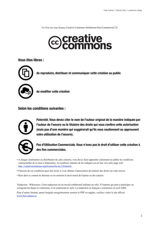 Free Culture / Culture Libre // Lawrence Lessig




                          Ce livre est sous licence Creative Commons Attribution-Non Commercial 2.0.




 Vous êtes libres :


                    de reproduire, distribuer et communiquer cette création au public




                    de modiﬁer cette création




 Selon les conditions suivantes :

                    Paternité. Vous devez citer le nom de l'auteur original de la manière indiquée par
                    l'auteur de l'oeuvre ou le titulaire des droits qui vous confère cette autorisation
                    (mais pas d'une manière qui suggérerait qu'ils vous soutiennent ou approuvent
                    votre utilisation de l'oeuvre).


                    Pas d'Utilisation Commerciale. Vous n'avez pas le droit d'utiliser cette création à
                    des ﬁns commerciales.

• A chaque réutilisation ou distribution de cette création, vous devez faire apparaître clairement au public les conditions
  contractuelles de sa mise à disposition. La meilleure manière de les indiquer est un lien vers cette page web :
  http ://creativecommons.org/licenses/by-nc/2.0/deed.fr
• Chacune de ces conditions peut être levée si vous obtenez l'autorisation du titulaire des droits sur cette oeuvre.
• Rien dans ce contrat ne diminue ou ne restreint le droit moral de l'auteur ou des auteurs.


Traduction : Wikisource. Cette traduction est un travail collaboratif utilisant un wiki. N’importe qui peut y participer, en
corrigeant les fautes et contresens, et en améliorant le style. La traduction en français a commencé en avril 2004.
Pour d’autres formats, parmi lesquels enregistrements sonores et PDF en anglais, veuillez visiter le site officiel
www.free-culture.cc




                                                                                                                                         2
 