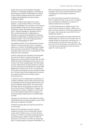 Free Culture / Culture Libre // Lawrence Lessig


quelque chose que les juristes appellent "dommages                RIAA a énormément de moyens, pour influencer et diriger
statutaires". Ces dommages permettent à un détenteur de           la politique. Où est donc la morale à prendre de l'argent à
droits d'auteur de réclamer 150.000 dollars par violation.        un étudiant pour avoir fait tourner un moteur de
Comme la RIAA se plaignait de plus d'une centaine de              recherche51 ?
violations, elle demanda que Jesse paie au moins
                                                                  Le 23 juin, Jesse donna ses économies à l'avocat de la
15.000.000 de dollars.
                                                                  RIAA. La plainte fut retirée. Et par ces mots, cet étudiant
Des procès similaires furent intentés à trois autres              qui avait transformé un ordinateur en un procès à 15
étudiants : un autre étudiant à RPI, un à l'Université            millions de dollars devint un militant :
Technique du Michigan, et un à Princeton. Leurs situations
                                                                  « Je n'étais absolument pas un militant [avant]. Je n'ai
étaient semblables à celle de Jesse. Bien que chaque cas
                                                                  jamais vraiment voulu être un militant... [Mais] on m'y a
fût différent en détail, l'idée générale était exactement la
                                                                  poussé. En aucune manière je n'avais prévu quelque chose
même : d'énormes demandes en "dommages" dont la
                                                                  de ce genre, mais je pense que ce que la RIAA a fait est
RIAA se déclarait redevable. En additionnant ces
                                                                  complètement absurde. »
demandes, ces quatre procès demandaient aux tribunaux
américains de dédommager les plaignants de près de 100            Les parents de Jesse gardent une certaine fierté pour leur
milliards de dollars - soit six fois le total des profits de      militant malgré lui. Comme me l'a dit son père, Jesse "se
l'industrie cinématographique en 200149.                          considère comme très conservateur, tout comme moi... Il
                                                                  n'est pas du genre à se battre pour sauver les arbres... Je
Jesse appela ses parents. Ils le soutenaient bien qu’un peu
                                                                  trouve que c'est très bizarre que ce soit tombé sur lui. Mais
effrayés. L’un de ses oncle était avocat. Il commença à
                                                                  il veut que les gens sachent qu'ils envoient un mauvais
négocier avec la RIAA. Ils demandèrent combien d'argent
                                                                  signal. Et il veut corriger cela."
Jesse avait. Jesse avait économisé 12.000 dollars, grâce à
des emplois d'été et autres travaux. Ils demandèrent 12.000
dollars pour retirer leur plainte.
La RIAA voulait que Jesse reconnaisse avoir fait quelque
chose de mal. Il refusa. Il voulaient qu'il accepte un
jugement qui lui aurait interdit de travailler dans un certain
nombre de secteurs technologiques pour le reste de sa vie.
Il refusa. Ils lui firent comprendre que le fait d'être traduit
en justice n'allait pas être une partie de plaisir. (Le père de
Jesse me raconta que l'avocat principal sur le dossier, Matt
Oppenheimer, avait dit à Jesse, "Je ne vous conseille pas
de vous payer une deuxième visite chez un dentiste comme
moi.") Et tout du long, la RIAA répéta qu'elle ne retirerait
pas sa plainte avant d'avoir pris le dernier centime
économisé par Jesse.
La famille de Jesse fut scandalisée par ces prétentions. Ils
voulaient se défendre en justice. Mais l'oncle de Jesse leur
fit comprendre la nature du système légal américain. Jesse
pouvait se défendre contre la RIAA. Il se pouvait même
qu'il gagne. Mais le coût d'un procès de ce genre, dit-il à
Jesse, serait d'au moins 250.000 dollars. S'il gagnait, il ne
récupérerait pas cet argent. S'il gagnait, il se retrouverait
avec un bout de papier stipulant qu'il avait gagné, et un
autre bout de papier stipulant que lui et sa famille étaient
en faillite.
Ainsi donc, Jesse était devant un choix digne de la mafia :
250.000 dollars pour une chance de gagner, ou bien 12.000
dollars pour un règlement à l'amiable.
L'industrie du disque répète qu'il s'agit d'une question de
loi et de morale.
Mettons la loi de côté pour un moment, et pensons
seulement à la morale. Où est la morale dans un procès
comme celui-là ? Quelle vertu y a-t-il à faire des boucs
émissaires ? La RIAA est un lobby extrêmement puissant.
Son président gagne, semble-t-il, plus d'un million de
dollars par an. Les artistes, en revanche, ne sont pas bien
payés. Un chanteur gagne en moyenne 45.900 dollars 50. La

                                                                                                                                  27
 