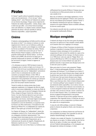 Free Culture / Culture Libre // Lawrence Lessig




Pirates
                                                                 suffisamment hors de portée d'Edison à l’époque pour que
                                                                 les producteurs de films puissent pirater ses inventions
                                                                 sans craindre la loi.
Si "pirater" signifie utiliser la propriété artistique des       Bien sûr, la Californie se développa rapidement, et la loi
autres sans leur permission - s'il est vrai que "valeur          fédérale finit par être appliquée à l'Ouest, mais comme les
implique droits" - alors l'histoire de l'industrie du contenu    brevets n'accordaient qu'un monopole vraiment "limité" à
est une histoire de piratage. Chaque secteur important de        leur détenteur (seulement dix-sept ans à l'époque), au
l'industrie des médias d'aujourd'hui - cinéma, disque, radio     moment ou les agents fédéraux furent en nombre suffisant,
et télévision par câble - est né d'une forme de piratage         les brevets avaient expiré.
selon cette définition. Ce chapitre montre comment chaque
génération de pirates a fini par rejoindre le club des           Une industrie nouvelle était née, en partie par le piratage
industries respectables - jusqu'à aujourd'hui.                   de la propriété intellectuelle d'Edison.



Cinéma                                                           Musique enregistrée
L'industrie cinématographique de Hollywood fut créée par         L'industrie du disque est née d'un autre genre de piratage,
des pirates en fuite52. Les créateurs et metteurs en scène       mais pour s'en apercevoir il faut connaître certains détails
migrèrent de la Côte Est vers la Californie au début du          sur la manière dont la loi s'applique à la musique.
vingtième siècle, en partie pour échapper au contrôle que        A l'époque où Edison et Henri Fourneaux inventaient des
les brevets accordaient à l'inventeur du cinéma, Thomas          machines à reproduire la musique (Edison le phonographe,
Edison. Ce contrôle était exercé alors par un "trust", la        Fourneaux le piano mécanique), la loi accordait aux
Motion Pictures Patent Company, et était basé sur la             compositeurs le droit exclusif de contrôler les copies et les
propriété intellectuelle de Thomas Edison - ses brevets.         exécutions publiques de leur musique. En d'autres termes,
Edison créa la MPPC afin d'exercer les droits que sa             si en 1900 j'avais voulu une copie de "Happy Mose", un
propriété intellectuelle lui donnait, et la MPPC ne prenait      succès de Phil Russel en 1899, la loi stipulait que j'aurais
pas son travail à la légère. Comme le rapporte un                dû payer pour avoir le droit d'obtenir une copie de la
commentateur :                                                   partition musicale, et que j'aurais aussi dû payer pour avoir
« Un ultimatum en janvier 1909 fut donné à toutes les            le droit de la jouer en public.
compagnies pour se mettre en règle avec la licence. En           Mais qu'en était-il si j'avais voulu enregistrer "Happy
février, les hors-la-loi qui ne possédaient pas de licence, et   Mose", à l'aide du phonographe d'Edison, ou du piano
qui s'appelaient entre eux les “indépendants”, protestèrent      mécanique de Fourneaux ? La loi bloquait sur ce point. Il
contre le trust et continuèrent de travailler sans se            était assez clair que j'aurais dû payer pour chaque copie de
soumettre au monopole d'Edison. A l'été 1909, le                 la partition que j'aurais faite en créant cet enregistrement.
mouvement indépendant était en pleine activité, avec des         Et il était aussi clair que j'aurais dû payer pour chaque
producteurs et des propriétaires de cinémas qui utilisaient      exécution en public de l'oeuvre que j'aurais enregistrée.
des équipements illégaux et importaient de la pellicule          Mais ce qui n'était pas clair, c'était si j'aurais dû payer pour
pour créer leur propre marché souterrain.                        une "exécution publique" pour enregistrer la chanson à
Voyant le nombre de cinémas pirates dans le pays                 mon domicile (même aujourd'hui, vous ne devez rien aux
augmenter rapidement, la Compagnie des Brevets réagit            Beatles si vous chantez leurs chansons sous la douche), ou
contre le mouvement indépendant, en créant une filiale de        si j'avais enregistré la chanson de mémoire (les copies qui
gros bras, connue sous le nom de Compagnie Générale des          sont dans votre cerveau ne sont pas -encore- soumises à la
Films, chargée de bloquer l'entrée des cinémas sans              loi sur le droit d'auteur). Donc, si je chantais la chanson
licence. Au cours d'actions répressives qui sont entrées         devant un appareil d'enregistrement à mon propre
dans la légende, la Générale des Films confisqua les             domicile, il n'était pas sûr que je doive quelque chose au
équipements sans licence, interrompit l'approvisionnement        compositeur. Plus important encore, il n'était pas sûr que je
des salles qui passaient des films sans licence, et              doive quoi que ce soit au compositeur si je faisais ensuite
monopolisa le circuit de distribution, en acquérant toutes       des copies de ces enregistrements.
les bourses aux films américaines, à l'exception de celle        A cause de cette faille juridique, on pouvait à l'époque
détenue par Wiliam Fox, un indépendant qui continua de           pirater la chanson de quelqu'un d'autre, sans rien payer au
défier le Trust après que sa licence fut révoquée53. »           compositeur.
Les Napster de l'époque, les "indépendants", étaient des         Les compositeurs (et éditeurs) étaient tout sauf heureux de
compagnies comme la Fox. Et pas moins qu'aujourd'hui,            cette possibilité de piratage. Pour reprendre les mots du
ces compagnies résistèrent vigoureusement. "Les                  sénateur Alfred Kittredge, du Sud Dakota,
tournages étaient interrompus par des vols de machines, et
                                                                 « Rendez-vous compte de l'injustice. Un compositeur écrit
des 'accidents' se produisaient fréquemment, qui se
                                                                 une chanson ou un opéra. Un éditeur achète au prix fort les
traduisaient par des pertes de négatifs, d'équipements, de
                                                                 droits de cet opéra, et le place sous copyright. Et puis
bâtiments et parfois de vies."54 Ceci poussa les
                                                                 arrivent l'industrie phonographique, et les compagnies qui
indépendants à fuir vers la Côte Ouest. La Californie étant
                                                                 découpent des rouleaux de musique, et volent
                                                                                                                                  28
 